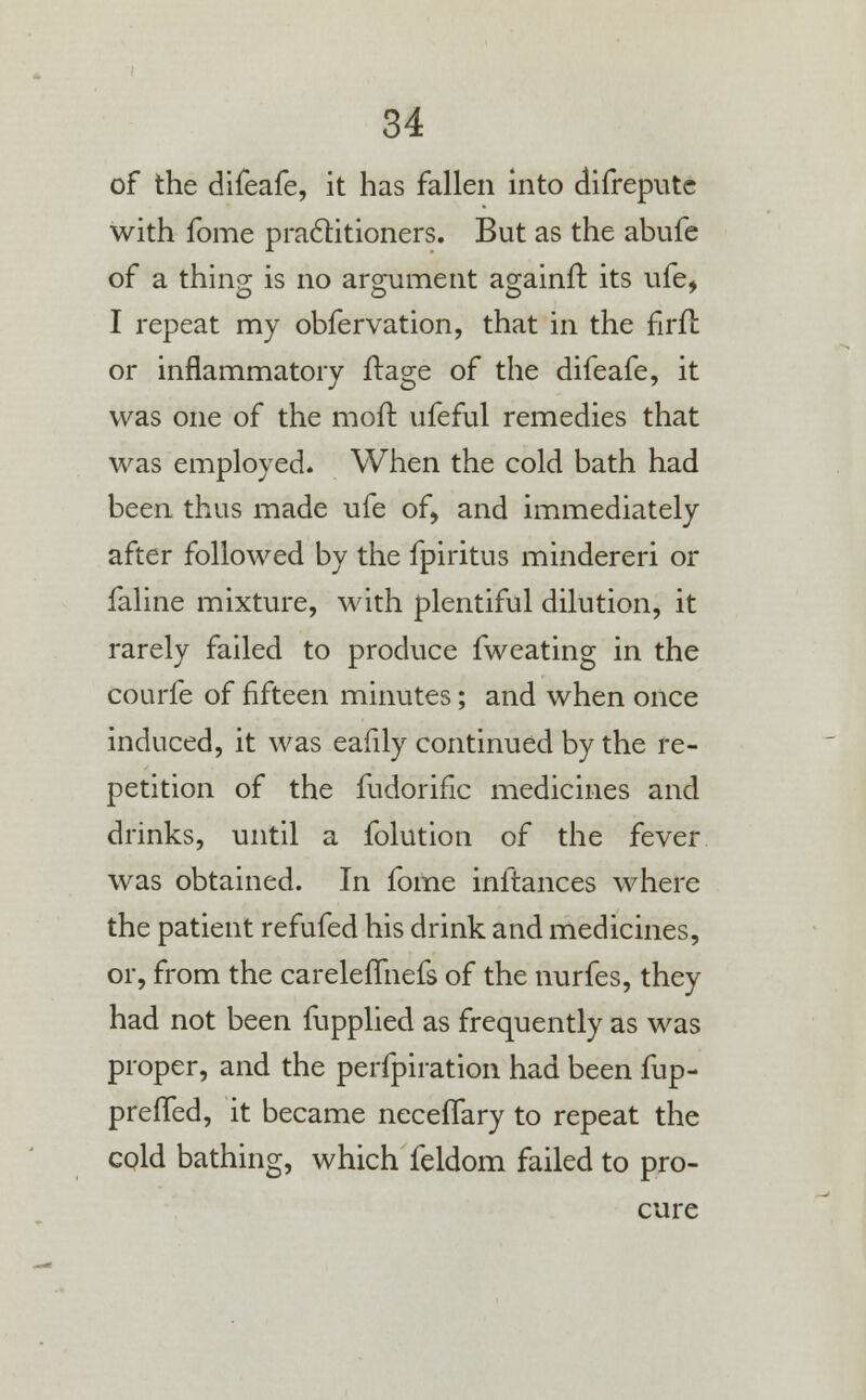 of the difeafe, it has fallen into difreputc with fome practitioners. But as the abufe of a thing is no argument againft its ufe* I repeat my obfervation, that in the firfl or inflammatory ftage of the difeafe, it was one of the moft ufeful remedies that was employed. When the cold bath had been thus made ufe of, and immediately after followed by the fpiritus mindereri or faline mixture, with plentiful dilution, it rarely failed to produce fweating in the courfe of fifteen minutes; and when once induced, it was eafily continued by the re- petition of the fudorific medicines and drinks, until a folution of the fever was obtained. In fome inftances where the patient refufed his drink and medicines, or, from the careleffnefs of the nurfes, they had not been fupplied as frequently as was proper, and the perfpiration had been fup- preffed, it became necefTary to repeat the cold bathing, which feldom failed to pro- cure