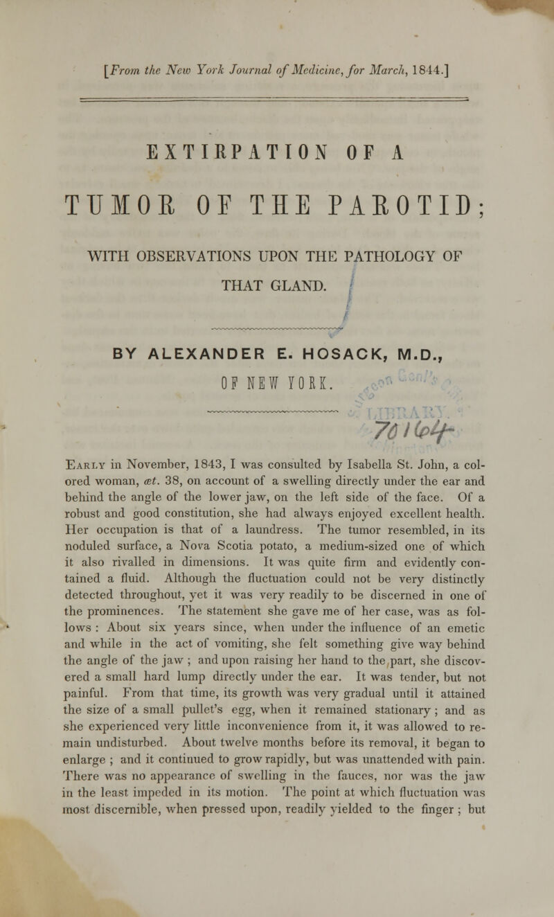 [From the New York Journal of Medicine, for March, 1844.] EXTIRPATION OF A TUMOR OF THE PAROTID; WITH OBSERVATIONS UPON THE PATHOLOGY OF THAT GLAND. BY ALEXANDER E. HOSACK, M.D., OF NEW YORK. 76l(t>tf- Early in November, 1843, I was consulted by Isabella St. John, a col- ored woman, at. 38, on account of a swelling directly under the ear and behind the angle of the lower jaw, on the left side of the face. Of a robust and good constitution, she had always enjoyed excellent health. Her occupation is that of a laundress. The tumor resembled, in its noduled surface, a Nova Scotia potato, a medium-sized one of which it also rivalled in dimensions. It was quite firm and evidently con- tained a fluid. Although the fluctuation could not be very distinctly detected throughout, yet it was very readily to be discerned in one of the prominences. The statement she gave me of her case, was as fol- lows : About six years since, when under the influence of an emetic and while in the act of vomiting, she felt something give way behind the angle of the jaw ; and upon raising her hand to the part, she discov- ered a small hard lump directly under the ear. It was tender, but not painful. From that time, its growth was very gradual until it attained the size of a small pullet's egg, when it remained stationary; and as she experienced very little inconvenience from it, it was allowed to re- main undisturbed. About twelve months before its removal, it began to enlarge ; and it continued to grow rapidly, but was unattended with pain. There was no appearance of swelling in the fauces, nor was the jaw in the least impeded in its motion. The point at which fluctuation was most discernible, when pressed upon, readily yielded to the finger ; but