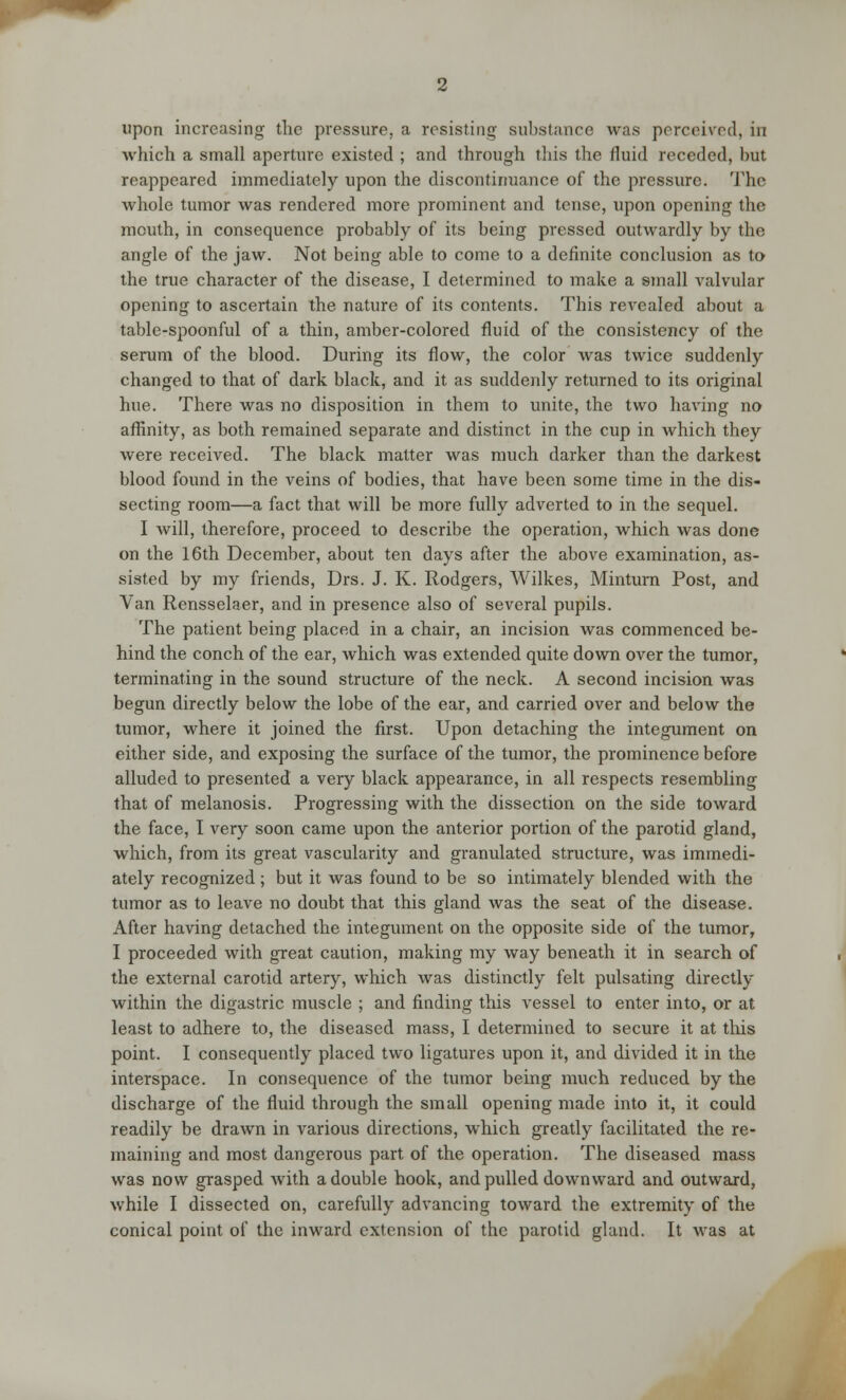 which a small aperture existed ; and through this the fluid receded, but reappeared immediately upon the discontinuance of the pressure. The whole tumor was rendered more prominent and tense, upon opening the mouth, in consequence probably of its being pressed outwardly by the angle of the jaw. Not being able to come to a definite conclusion as to the true character of the disease, I determined to make a small valvular opening to ascertain the nature of its contents. This revealed about a table-spoonful of a thin, amber-colored fluid of the consistency of the serum of the blood. During its flow, the color was twice suddenly changed to that of dark black, and it as suddenly returned to its original hue. There was no disposition in them to unite, the two having no affinity, as both remained separate and distinct in the cup in which they were received. The black matter was much darker than the darkest blood found in the veins of bodies, that have been some time in the dis- secting room—a fact that will be more fully adverted to in the sequel. I will, therefore, proceed to describe the operation, which was done on the 16th December, about ten days after the above examination, as- sisted by my friends, Drs. J. K. Rodgers, Wilkes, Minturn Post, and Van Rensselaer, and in presence also of several pupils. The patient being placed in a chair, an incision was commenced be- hind the conch of the ear, which was extended quite down over the tumor, terminating in the sound structure of the neck. A second incision was begun directly below the lobe of the ear, and carried over and below the tumor, where it joined the first. Upon detaching the integument on either side, and exposing the surface of the tumor, the prominence before alluded to presented a very black appearance, in all respects resembling that of melanosis. Progressing with the dissection on the side toward the face, I very soon came upon the anterior portion of the parotid gland, which, from its great vascularity and granulated structure, was immedi- ately recognized ; but it was found to be so intimately blended with the tumor as to leave no doubt that this gland was the seat of the disease. After having detached the integument on the opposite side of the tumor, I proceeded with great caution, making my way beneath it in search of the external carotid artery, which was distinctly felt pulsating directly within the digastric muscle ; and finding this vessel to enter into, or at least to adhere to, the diseased mass, I determined to secure it at this point. I consequently placed two ligatures upon it, and divided it in the interspace. In consequence of the tumor being much reduced by the discharge of the fluid through the small opening made into it, it could readily be drawn in various directions, which greatly facilitated the re- maining and most dangerous part of the operation. The diseased mass was now grasped with a double hook, and pulled downward and outward, while I dissected on, carefully advancing toward the extremity of the conical point of the inward extension of the parotid gland. It was at