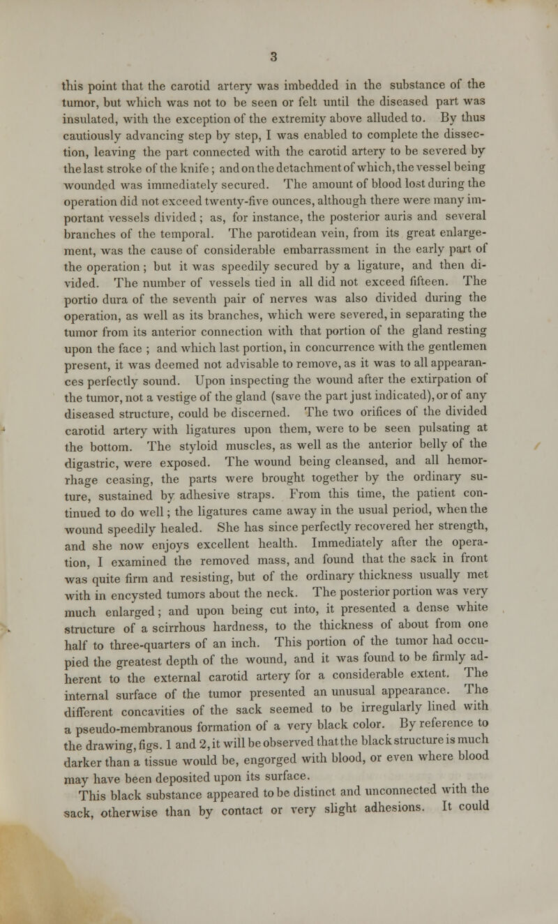 this point that the carotid artery was imbedded in the substance of the tumor, but which was not to be seen or felt until the diseased part was insulated, with the exception of the extremity above alluded to. By thus cautiously advancing step by step, I was enabled to complete the dissec- tion, leaving the part connected with the carotid artery to be severed by the last stroke of the knife; and on the detachment of which, the vessel being wounded was immediately secured. The amount of blood lost during the operation did not exceed twenty-five ounces, although there were many im- portant vessels divided; as, for instance, the posterior auris and several branches of the temporal. The parotidean vein, from its great enlarge- ment, was the cause of considerable embarrassment in the early part of the operation; but it was speedily secured by a ligature, and then di- vided. The number of vessels tied in all did not exceed fifteen. The portio dura of the seventh pair of nerves was also divided during the operation, as well as its branches, which were severed, in separating the tumor from its anterior connection with that portion of the gland resting upon the face ; and which last portion, in concurrence with the gentlemen present, it was deemed not advisable to remove, as it was to all appearan- ces perfectly sound. Upon inspecting the wound after the extirpation of the tumor, not a vestige of the gland (save the part just indicated), or of any diseased structure, could be discerned. The two orifices of the divided carotid artery with ligatures upon them, were to be seen pulsating at the bottom. The styloid muscles, as well as the anterior belly of the digastric, were exposed. The wound being cleansed, and all hemor- rhage ceasing, the parts were brought together by the ordinary su- ture, sustained by adhesive straps. From this time, the patient con- tinued to do well; the ligatures came away in the usual period, when the wound speedily healed. She has since perfectly recovered her strength, and she now enjoys excellent health. Immediately after the opera- tion, I examined the removed mass, and found that the sack in front was quite firm and resisting, but of the ordinary thickness usually met with in encysted tumors about the neck. The posterior portion was very much enlarged; and upon being cut into, it presented a dense white structure of a scirrhous hardness, to the thickness of about from one half to three-quarters of an inch. This portion of the tumor had occu- pied the greatest depth of the wound, and it was found to be firmly ad- herent to the external carotid artery for a considerable extent. The internal surface of the tumor presented an unusual appearance. The different concavities of the sack seemed to be irregularly lined with a pseudo-membranous formation of a very black color. By reference to the drawing,figs. 1 and 2,it will be observed that the black structure is much darker than a tissue would be, engorged with blood, or even where blood may have been deposited upon its surface. This black substance appeared to be distinct and unconnected with the sack, otherwise than by contact or very slight adhesions. It could
