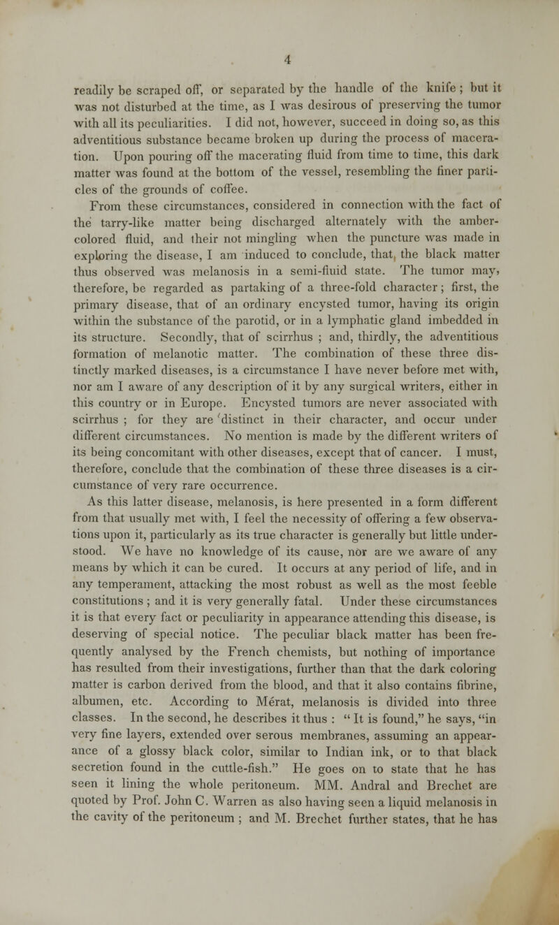 readily be scraped off, or separated by the handle of the knife ; but it was not disturbed at the time, as I was desirous of preserving the tumor with all its peculiarities. I did not, however, succeed in doing so, as this adventitious substance became broken up during the process of macera- tion. Upon pouring off the macerating fluid from time to time, this dark matter was found at the bottom of the vessel, resembling the finer parti- cles of the grounds of coffee. From these circumstances, considered in connection with the fact of the tarry-like matter being discharged alternately with the amber- colored fluid, and their not mingling when the puncture was made in exploring the disease, I am induced to conclude, that, the black matter thus observed was melanosis in a semi-fluid state. The tumor may, therefore, be regarded as partaking of a three-fold character; first, the primary disease, that of an ordinary encysted tumor, having its origin within the substance of the parotid, or in a lymphatic gland imbedded in its structure. Secondly, that of scirrhus ; and, thirdly, the adventitious formation of melanotic matter. The combination of these three dis- tinctly marked diseases, is a circumstance I have never before met with, nor am I aware of any description of it by any surgical writers, either in this country or in Europe. Encysted tumors are never associated with scirrhus ; for they are 'distinct in their character, and occur under different circumstances. No mention is made by the different writers of its being concomitant with other diseases, except that of cancer. I must, therefore, conclude that the combination of these three diseases is a cir- cumstance of very rare occurrence. As this latter disease, melanosis, is here presented in a form different from that usually met with, I feel the necessity of offering a few observa- tions upon it, particularly as its true character is generally but little under- stood. We have no knowledge of its cause, nOr are we aware of any means by which it can be cured. It occurs at any period of life, and in any temperament, attacking the most robust as well as the most feeble constitutions ; and it is very generally fatal. Under these circumstances it is that every fact or peculiarity in appearance attending this disease, is deserving of special notice. The peculiar black matter has been fre- quently analysed by the French chemists, but nothing of importance has resulted from their investigations, further than that the dark coloring matter is carbon derived from the blood, and that it also contains fibrine, albumen, etc. According to Merat, melanosis is divided into three classes. In the second, he describes it thus :  It is found, he says, in very fine layers, extended over serous membranes, assuming an appear- ance of a glossy black color, similar to Indian ink, or to that black secretion found in the cuttle-fish. He goes on to state that he has seen it lining the whole peritoneum. MM. Andral and Brechet are quoted by Prof. John C. Warren as also having seen a liquid melanosis in the cavity of the peritoneum ; and M. Brechet further states, that he has