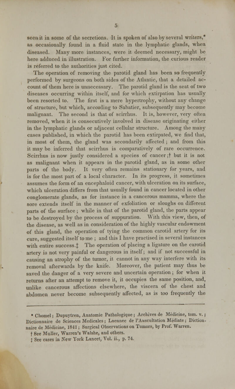 seen it in some of the secretions. It is spoken of also by several writers,* as occasionally found in a fluid state in the lymphatic glands, when diseased. Many more instances, were it deemed necessary, might be here adduced in illustration. For further information, the curious reader is referred to the authorities just cited. The operation of removing the parotid gland has been so frequently performed by surgeons on both sides of the Atlantic, that a detailed ac- count of them here is unnecessary. The parotid gland is the seat of two diseases occurring within itself, and for which extirpation has usually been resorted to. The first is a mere hypertrophy, without any change of structure, but which, according to Sabatier, subsequently may become malignant. The second is that of scirrhus. It is, however, very often removed, when it is consecutively involved in disease originating either in the lymphatic glands or adjacent cellular structure. Among the many cases published, in which the parotid has been extirpated, we find that, in most of them, the gland was secondarily affected ; and from this it may be inferred that scirrhus is comparatively of rare occurrence. Scirrhus is now justly considered a species of cancer ;f but it is not as malignant when it appears in the parotid gland, as in some other parts of the body. It very often remains stationary for years, and is for the most part of a local character. In its progress, it sometimes assumes the form of an encephaloid cancer, with ulceration on its surface, which ulceration differs from that usually found in cancer located in other conglomerate glands, as for instance in a cancerous mamma, where the sore extends itself in the manner of exfoliation or sloughs on different parts of the surface ; while in that of the parotid gland, the parts appear to be destroyed by the process of suppuration. With this view, then, of the disease, as well as in consideration of the highly vascular endowment of this gland, the operation of tying the common carotid artery for its cure, suggested itself to me ; and this I have practised in several instances with entire success.^ The operation of placing a ligature on the carotid artery is not very painful or dangerous in itself; and if not successful in causing an atrophy of the tumor, it cannot in any way interfere with its removal afterwards by the knife. Moreover, the patient may thus be saved the danger of a very severe and uncertain operation; for when it returns after an attempt to remove it, it occupies the same position, and, unlike cancerous affections elsewhere, the viscera of the chest and abdomen never become subsequently affected, as is too frequently the • Chomel; Dupuytren, Anatomie Pathologique ; Archives de Medicine, torn. v. ; Dictionnaire de Sciences Medicales ; Laennec de l'Awscultation Mediate; Diction- naire de Medicine, 1841; Surgical Observations on Tumors, by Prof. Warren. f See Muller, Warren's Walshe, and others. } See cases in New York Lancet, Vol. ii., p. 74.