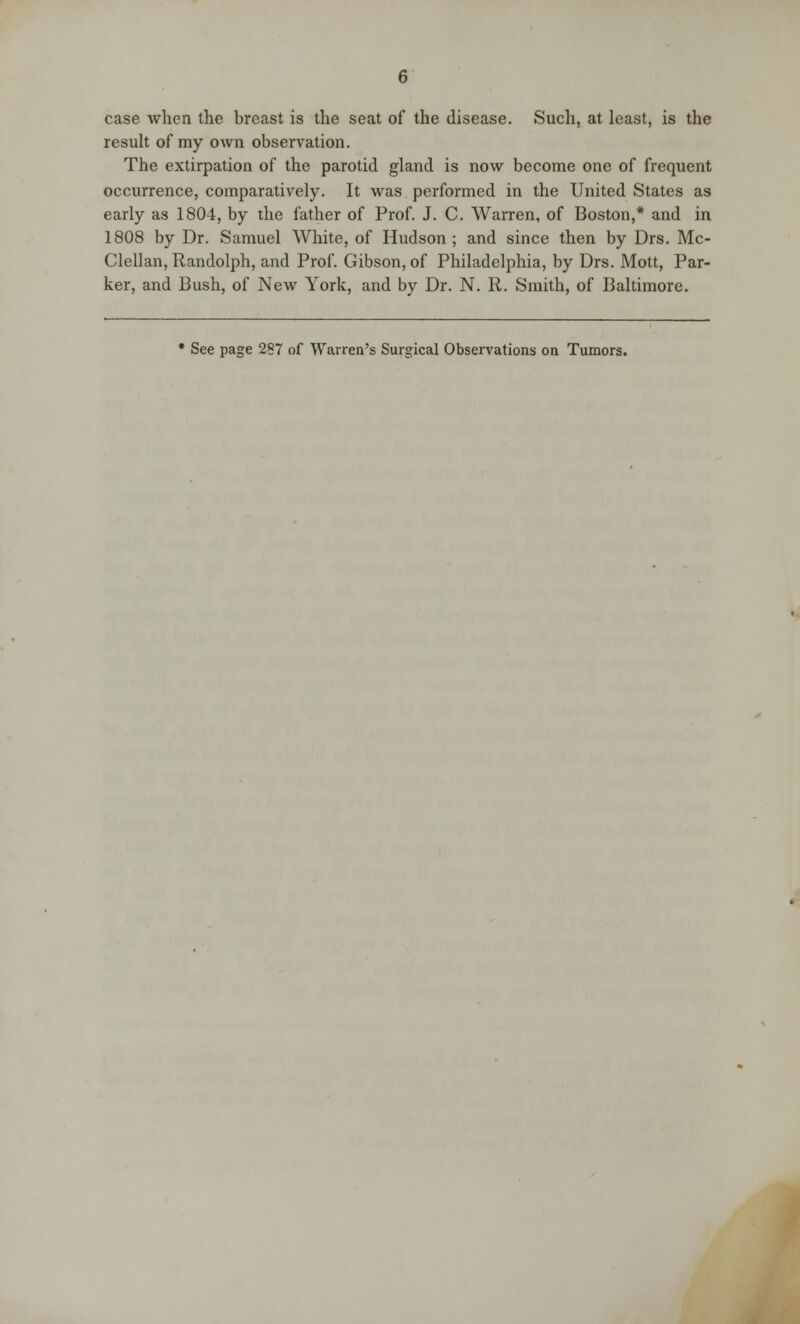 case when the breast is the seat of the disease. Such, at least, is the result of my own observation. The extirpation of the parotid gland is now become one of frequent occurrence, comparatively. It was performed in the United States as early as 1804, by the father of Prof. J. C. Warren, of Boston,* and in 1808 by Dr. Samuel White, of Hudson ; and since then by Drs. Mc- Clellan, Randolph, and Prof. Gibson, of Philadelphia, by Drs. Mott, Par- ker, and Bush, of New York, and by Dr. N. R. Smith, of Baltimore. * See page 287 of Warren's Surgical Observations on Tumors.