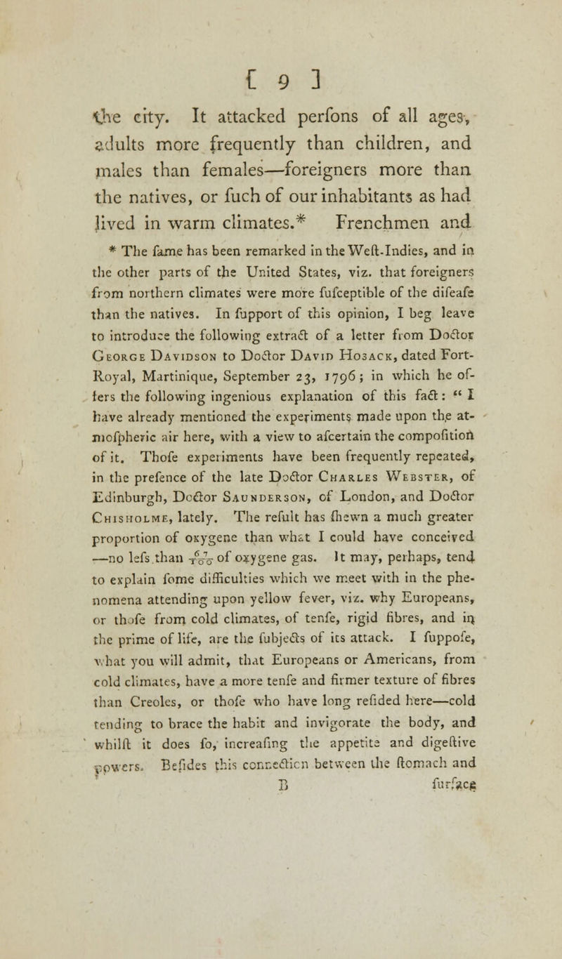 the city. It attacked perfons of all ages, adults more frequently than children, and males than females—foreigners more than the natives, or fuch of our inhabitants as had Jived in warm climates.* Frenchmen and * The fame has been remarked in the Weft.Indies, and in the other parts of the United States, viz. that foreigners from northern climates were more fufceptible of the difeafe than the natives. In fupport of this opinion, I beg leave to introduce the following extract of a letter from Doctor George Davidson to Doctor David Hosack, dated Fort- Royal, Martinique, September 23, 1796; in which he of- fers the following ingenious explanation of this fact:  I have already mentioned the experiments made upon the at- niofpheric air here, with a view to afcertain the compofition of it. Thofe experiments have been frequently repeated, in the prefence of the late Doctor Charles Webster, of Edinburgh, Doctor Saunderson, of London, and Doctor Chisholme, lately. The refult has fliewn a much greater proportion of oxygene than what I could have conceived —no lefs than TVo °f oxygene gas. It may, perhaps, tend to explain fome difficulties which we meet with in the phe- nomena attending upon yellow fever, viz. why Europeans, or thofe from cold climates, of tenfe, rigid fibres, and in. the prime of life, are the fubjects of its attack. I fuppofe, what you will admit, that Europeans or Americans, from cold climates, have a more tenfe and firmer texture of fibres than Creoles, or thofe who have long refided here—cold tending to brace the habit and invigorate the body, and whilft it does fo, increafmg the appetite and digeftive powers. Befides this connection between the ftomach and B furface