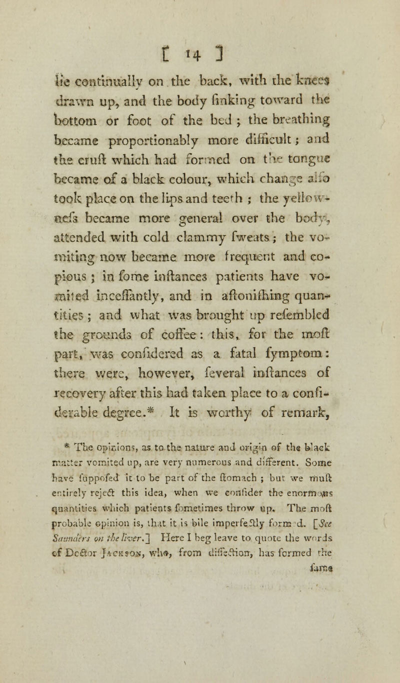 lie continually on the back, with the knees drawn up, and the body finking toward the bottom or foot of the bed ; the breathing became proportionably more difficult; and the cruft which had forrted on tVj tongue became of a black colour, which change alio took place on the lips and tee^h ; the ycftc - nefs became more general over the body, attended with cold clammy fweats; the vo- miting now became more frequent and co- pious • in fome inftance3 patients have vo- mited incefiantly, and in aftonifhing quan- tities ; and what was brought up refembled the grounds of coffee: this, for the more part, was confidered as a fatal fymptom: there were, however, feveral inftances of recovery after this had taken place to a confi- derable degree.* It is worthy of remark, * The opinions, as to the nalure and origin of the black matter vomited up, are very numerous and different. Some have kippofed it to be part of the ftomach ; but we riiuft entirely rejeft this idea, when we conlider the enorm ips quantities which patients fbmetimes throw up. The moft probable opinion is, that it is bile impeifeflly form d. [See Sttunuers on the liver.\ Here I beg leave to quote the words cf Dcftor Jackson, who, from difFe-fHorr, has formed the iarr.a