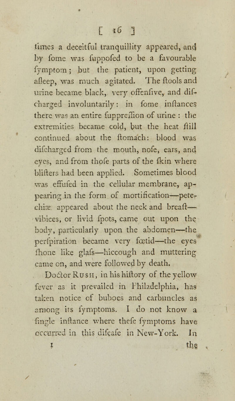 times a deceitful tranquillity appeared, ancf by fome was fuppofed to be a favourable fymptom; but the patient, upon getting afleep, was much agitated. The ftools and urine became black, very offenfive, and dis- charged involuntarily: in fome infranceg there was an entire fupprciuon of urine : the extremities became cold, but the heat flill continued about the ftomach: blood was difcharged from the mouth, nofe, ears, and eyes, and from thofe parts of the fkin where blifters had been applied. Sometimes blood was effufed in the cellular membrane, ap- pearing in the form of mortification—peter chis appeared about the neck and bread:— vibices, or livid fpots, came out upon the body, particularly upon the abdomen—the perfpiration became very foetid—the eyes fhone like glafs—hiccough and muttering came on, and were followed by death. Doctor Rush, in his hiftory of the yellow fever as it prevailed in Philadelphia, has taken notice of buboes and carbuncles as among its fymptoms. I do not know a fingle inftance where thefe fymptoms have occurred in this difeafe in New-York. In * the
