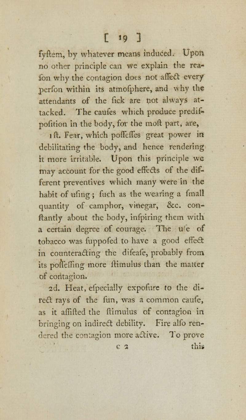 fyftem, by whatever means induced. Upon no orhcr principle can we explain the rea- ibn why the contagion dots not affect every perfon within its atmofphere, and why the attendants of the fick are not always at- tacked. The caufes which produce predif- pofition in the body, for the moft part, are, i ft. Fear, which pofTefTes great power in debilitating the body, and hence rendering it more irritable. Upon this principle we may account for the good effects of the dif- ferent preventives which many were in the habit of ufing; fuch as the wearing a fmall quantity of camphor, vinegar, &c. con- ftantly about the body, infpiring them with a certain degree of courage. The ufe of tobacco was fuppofed to have a good effect: in counteracting the difeafe, probably from its poftefting more ftimulus than the matter of contagion. 2d. Heat, efpecially expofure to the di- rect rays of the fun, was a common caufe, as it aftifted the ftimulus of contagion in bringing on indirect debility. Fire alfo ren- dered the contagion more active. To prove c a this
