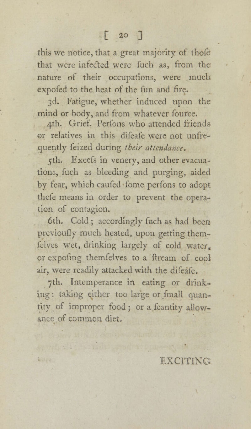 this we notice, that a great majority of thok: that were infected were fuch as, from the nature of their occupations, were much expofed to the heat of the fun and fire. 3d. Fatigue, whether induced upon the mind or body, and from whatever fource. 4th. Grief. Perfons who attended friends or relatives in this difeafe were not unfre- quently feized during their attendance, 5th. Excefs in venery, and other evacua- tions, fuch as bleeding and purging, aided by fear, which caufed fome perfons to adopt thefe means in order to prevent the opera- tion of contagion. 6th, Cold ; accordingly fuch as had been previously much heated, upon getting them- felves wet, drinking largely of cold water, or expofing themfelves to a ftream of cool air, were readily attacked with the difeafe. 7th. Intemperance in eating or drink- ing : taking either too large or fmall quan- tity of improper food ; or a fcantity allow- ance of common diet. EXCITING
