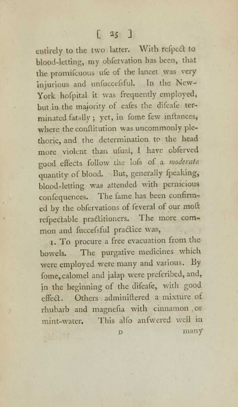 [ *5 ] entirely to the two latter. With refpecl: to blood-letting, my obfervation has been, that the promifcuous ufe of the lancet was very injurious and unfuccefsful. In the New- York hofpital it was frequently employed, but in the majority of cafes the difeafe ter- minated fatally ; yet, in fome few mffances, where the conftitution was uncommonly ple- thoric, and the determination to the head more violent than ufual, I have obferved good effects follow the lofs of a moderate quantity of blood. But, generally fpeaking, blood-letting was attended with pernicious confequences. The fame has been confirm- ed by the obfervations of feveral of our moil refpectablc practitioners. The more com- mon and fuccefsful practice was, i. To procure a free evacuation from the bowels. The purgative medicines which were employed were many and various. By fome, calomel and jalap were prefcribed, and, in the beginning of the difeafe, with good effecT:. Others administered a mixture of rhubarb and magnefia with cinnamon or mint-water. This alfo anfwered well in d many