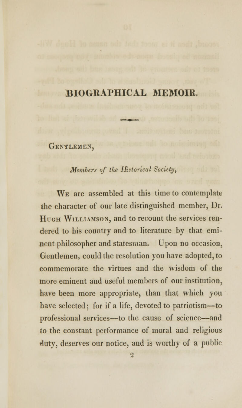 BIOGRAPHICAL MEMOIR. Gentlemen, Members of the Historical Society, We are assembled at this time to contemplate the character of our late distinguished member, Dr. Hugh Williamson, and to recount the services ren- dered to his country and to literature by that emi- nent philosopher and statesman. Upon no occasion, Gentlemen, could the resolution you have adopted, to commemorate the virtues and the wisdom of the more eminent and useful members of our institution, have been more appropriate, than that which you have selected; for if a life, devoted to patriotism—to professional services—to the cause of science—and to the constant performance of moral and religious duty, deserves our notice, and is worthy of a public 2