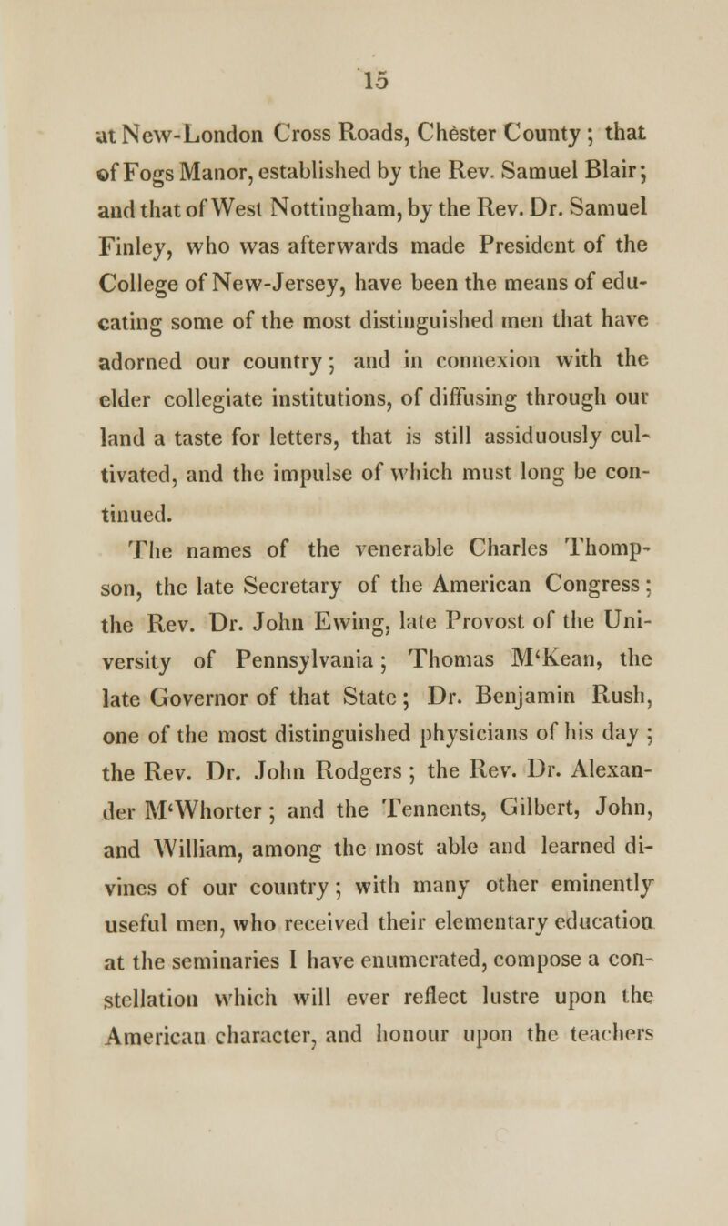 at New-London Cross Roads, Chester County ; that of Fogs Manor, established by the Rev. Samuel Blair; and that of West Nottingham, by the Rev. Dr. Samuel Finley, who was afterwards made President of the College of New-Jersey, have been the means of edu- cating some of the most distinguished men that have adorned our country; and in connexion with the elder collegiate institutions, of diffusing through our land a taste for letters, that is still assiduously cul- tivated, and the impulse of which must long be con- tinued. The names of the venerable Charles Thomp- son, the late Secretary of the American Congress; the Rev. Dr. John Ewing, late Provost of the Uni- versity of Pennsylvania; Thomas M'Kean, the late Governor of that State; Dr. Benjamin Rush, one of the most distinguished physicians of his day ; the Rev. Dr. John Rodgers ; the Rev. Dr. Alexan- der M'Whorter; and the Tennents, Gilbert, John, and William, among the most able and learned di- vines of our country; with many other eminently useful men, who received their elementary education at the seminaries I have enumerated, compose a con- stellation which will ever reflect lustre upon the American character, and honour upon the teachers