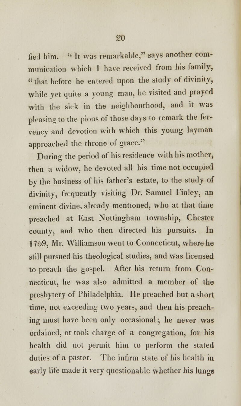 fied him.  It was remarkable, says another com- munication which I have received from his family,  that before he entered upon the study of divinity, while yet quite a young man, he visited and prayed with the sick in the neighbourhood, and it was pleasing to the pious of those daj s to remark the fer- vency and devotion with which this young layman approached the throne of grace. During the period of his residence with his mother, then a widow, he devoted all his time not occupied by the business of his father's estate, to the study of divinity, frequently visiting Dr. Samuel Finley, an eminent divine, already mentioned, who at that time preached at East Nottingham township, Chester county, and who then directed his pursuits. In 1769, Mr. Williamson went to Connecticut, where he still pursued his theological studies, and was licensed to preach the gospel. After his return from Con- necticut, he was also admitted a member of the presbytery of Philadelphia. He preached but a short time, not exceeding two years, and then his preach- ing must have been only occasional; he never was ordained, or took charge of a congregation, for his health did not permit him to perform the stated duties of a pastor. The infirm state of his health in early life made it very questionable whether his lungs