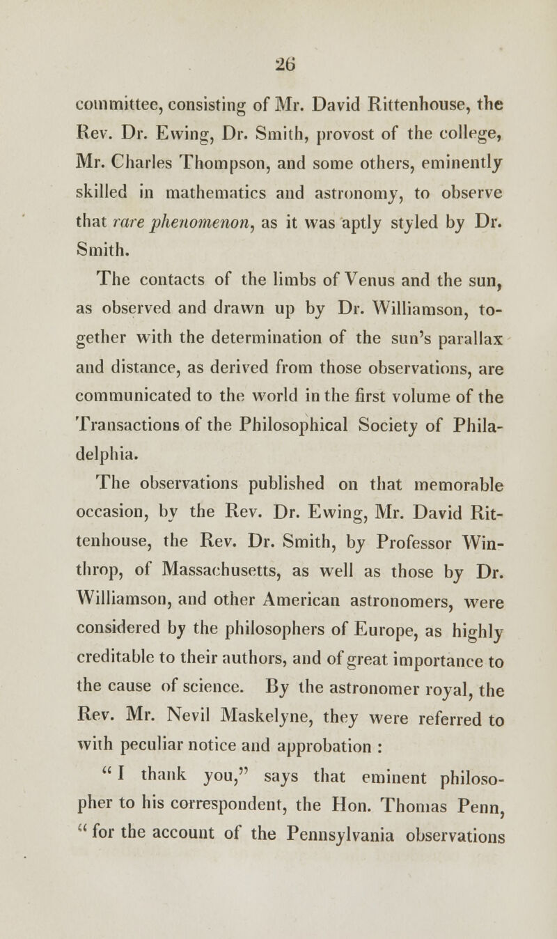 committee, consisting of Mr. David Rittenhouse, the Rev. Dr. Ewing, Dr. Smith, provost of the college, Mr. Charles Thompson, and some others, eminently skilled in mathematics and astronomy, to observe that rare phenomenon, as it was aptly styled by Dr. Smith. The contacts of the limbs of Venus and the sun, as observed and drawn up by Dr. Williamson, to- gether with the determination of the sun's parallax and distance, as derived from those observations, are communicated to the world in the first volume of the Transactions of the Philosophical Society of Phila- delphia. The observations published on that memorable occasion, by the Rev. Dr. Ewing, Mr. David Rit- tenhouse, the Rev. Dr. Smith, by Professor Win- throp, of Massachusetts, as well as those by Dr. Williamson, and other American astronomers, were considered by the philosophers of Europe, as highly creditable to their authors, and of great importance to the cause of science. By the astronomer royal, the Rev. Mr. Nevil Maskelyne, they were referred to with peculiar notice and approbation :  I thank you, says that eminent philoso- pher to his correspondent, the Hon. Thomas Penn,  for the account of the Pennsylvania observations