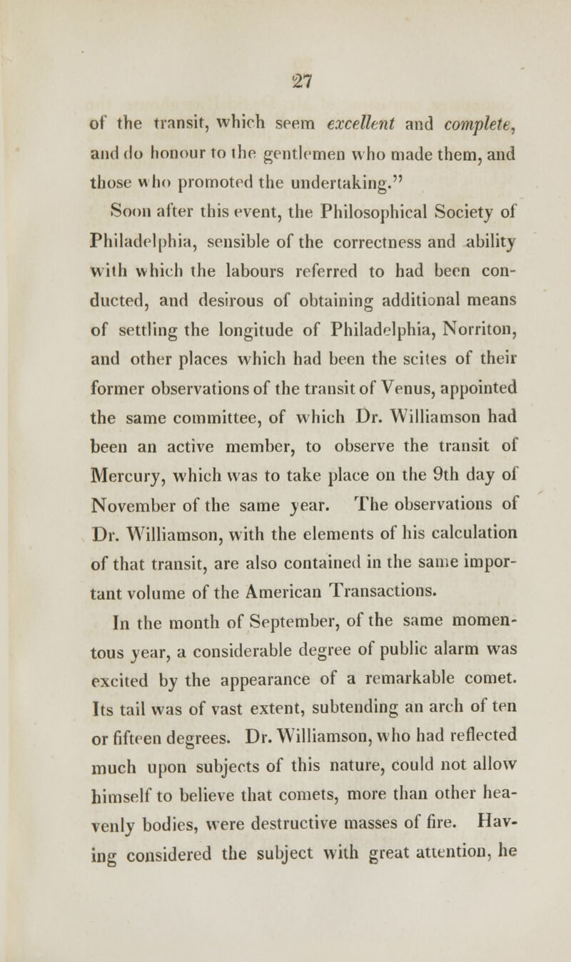 of the transit, which seem excellent and complete, and do honour to the gentlemen who made them, and those who promoted the undertaking. Soon after this event, the Philosophical Society of Philadelphia, sensible of the correctness and ability with which the labours referred to had been con- ducted, and desirous of obtaining additional means of settling the longitude of Philadelphia, Norriton, and other places which had been the scites of their former observations of the transit of Venus, appointed the same committee, of which Dr. Williamson had been an active member, to observe the transit of Mercury, which was to take place on the 9th day of November of the same year. The observations of Dr. Williamson, with the elements of his calculation of that transit, are also contained in the same impor- tant volume of the American Transactions. In the month of September, of the same momen- tous year, a considerable degree of public alarm was excited by the appearance of a remarkable comet. Its tail was of vast extent, subtending an arch of ten or fifteen degrees. Dr. Williamson, who had reflected much upon subjects of this nature, could not allow himself to believe that comets, more than other hea- venly bodies, were destructive masses of fire. Hav- ing considered the subject with great attention, he