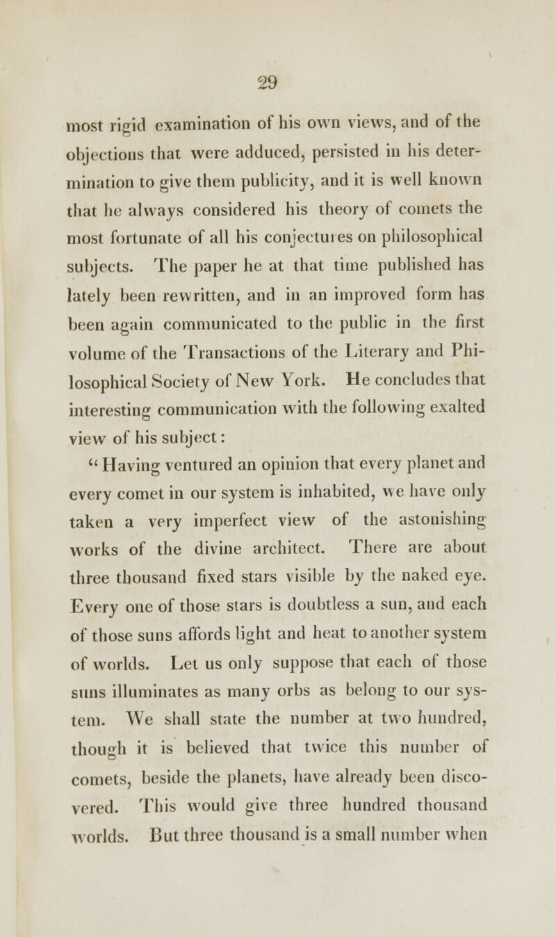 most rigid examination of his own views, and of the objections that were adduced, persisted in his deter- mination to give them publicity, and it is well known that he always considered his theory of comets the most fortunate of all his conjectures on philosophical subjects. The paper he at that time published has lately been rewritten, and in an improved form has been again communicated to the public in the first volume of the Transactions of the Literary and Phi- losophical Society of New York. He concludes that interesting communication with the following exalted view of his subject: u Having ventured an opinion that every planet and every comet in our system is inhabited, we have only taken a very imperfect view of the astonishing works of the divine architect. There are about three thousand fixed stars visible by the naked eye. Every one of those stars is doubtless a sun, and each of those suns affords light and heat to another system of worlds. Let us only suppose that each of those suns illuminates as many orbs as belong to our sys- tem. We shall state the number at two hundred, though it is believed that twice this number of comets, beside the planets, have already been disco- vered. This would give three hundred thousand worlds. But three thousand is a small number when