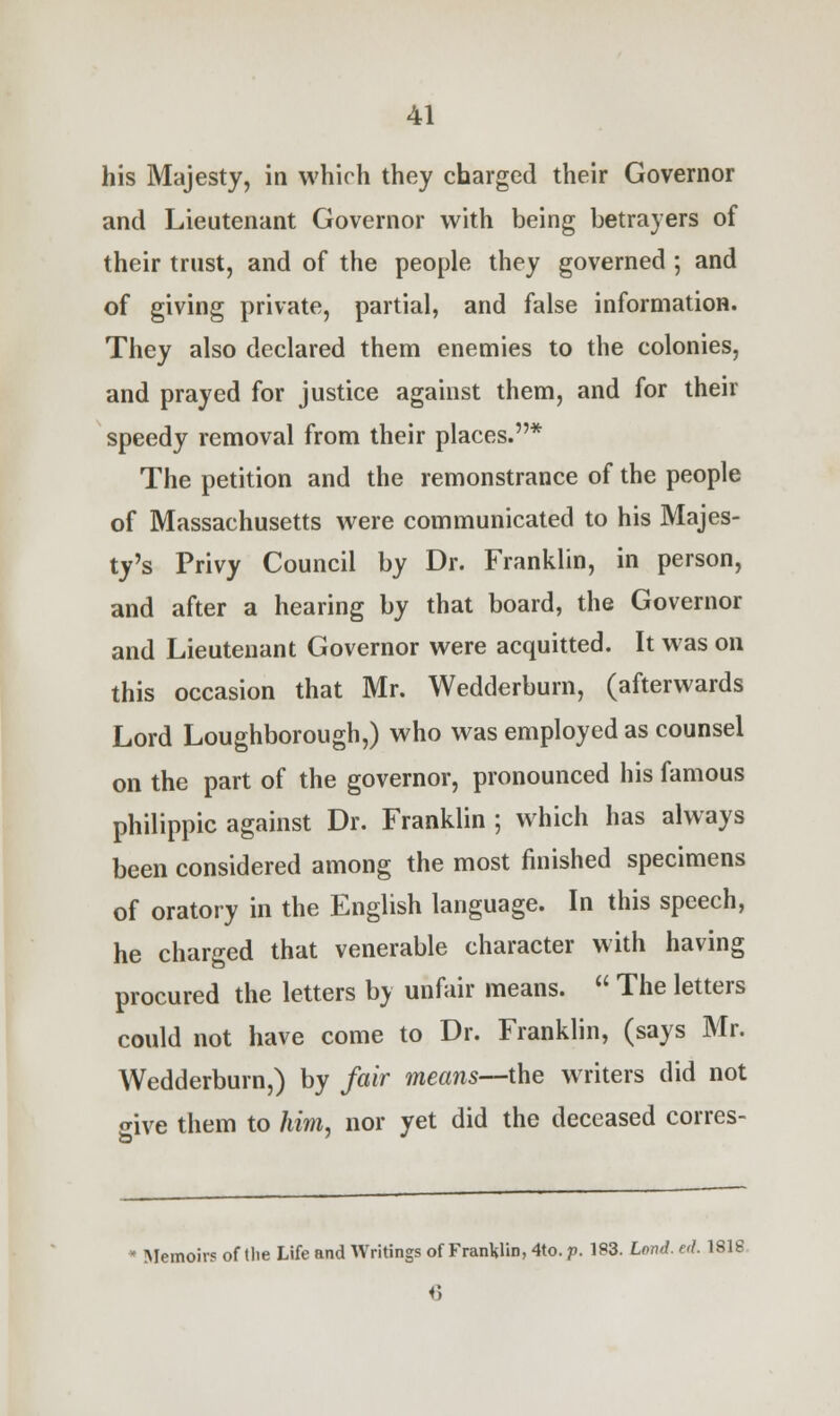 his Majesty, in which they charged their Governor and Lieutenant Governor with being betrayers of their trust, and of the people they governed ; and of giving private, partial, and false information. They also declared them enemies to the colonies, and prayed for justice against them, and for their speedy removal from their places.* The petition and the remonstrance of the people of Massachusetts were communicated to his Majes- ty's Privy Council by Dr. Franklin, in person, and after a hearing by that board, the Governor and Lieutenant Governor were acquitted. It was on this occasion that Mr. Wedderburn, (afterwards Lord Loughborough,) who was employed as counsel on the part of the governor, pronounced his famous philippic against Dr. Franklin ; which has always been considered among the most finished specimens of oratory in the English language. In this speech, he charged that venerable character with having procured the letters by unfair means.  The letters could not have come to Dr. Franklin, (says Mr. Wedderburn,) by fair means—the writers did not give them to him, nor yet did the deceased corres-  Memoirs of tlie Life and Writings of Franklin, 4to. p. 183. Ion J. ed. 181S 6