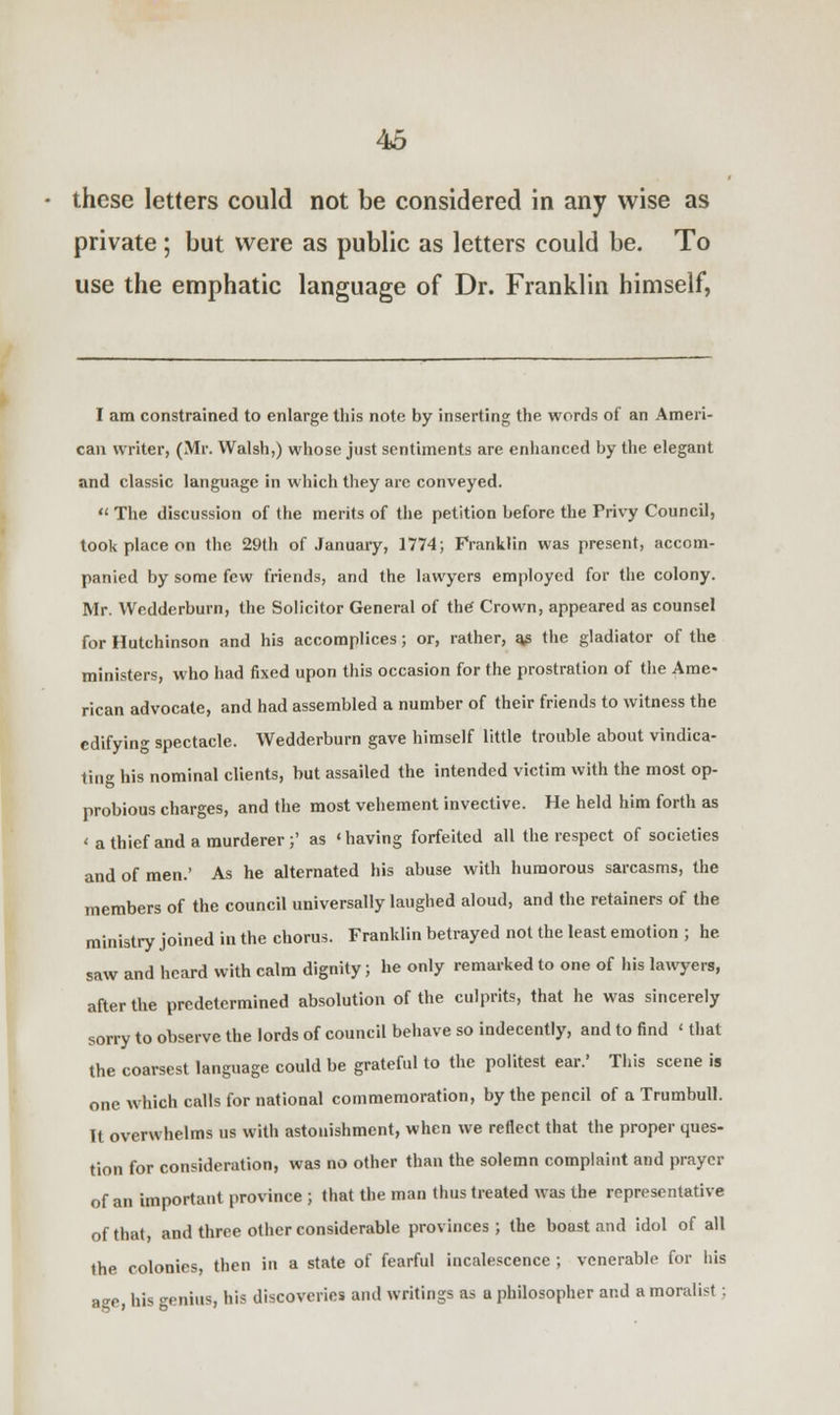 these letters could not be considered in any wise as private ; but were as public as letters could be. To use the emphatic language of Dr. Franklin himself, I am constrained to enlarge this note by inserting the words of an Ameri- can writer, (Mr. Walsh,) whose just sentiments are enhanced by the elegant and classic language in which they are conveyed.  The discussion of the merits of the petition before the Privy Council, took place on the 29th of January, 1774; Franklin was present, accom- panied by some few friends, and the lawyers employed for the colony. Mr. Weddcrburn, the Solicitor General of the Crown, appeared as counsel for Hutchinson and his accomplices; or, rather, q? the gladiator of the ministers, who had fixed upon this occasion for the prostration of the Ame- rican advocate, and had assembled a number of their friends to witness the edifying spectacle. Wedderburn gave himself little trouble about vindica- ting his nominal clients, but assailed the intended victim with the most op- probious charges, and the most vehement invective. He held him forth as < a thief and a murderer;' as 'having forfeited all the respect of societies and of men.' As he alternated his abuse with humorous sarcasms, the members of the council universally laughed aloud, and the retainers of the ministry joined in the chorus. Franklin betrayed not the least emotion ; he saw and heard with calm dignity; he only remarked to one of his lawyers, after the predetermined absolution of the culprits, that he was sincerely sorry to observe the lords of council behave so indecently, and to find < that the coarsest language could be grateful to the politest ear.' This scene is one which calls for national commemoration, by the pencil of a Trumbull. It overwhelms us with astonishment, when we reflect that the proper ques- tion for consideration, was no other than the solemn complaint and prayer of an important province ; that the man thus treated was the representative of that, and three other considerable provinces; the boast and idol of all the colonies, then in a state of fearful incalescence ; venerable for his age, his genius, his discoveries and writings as a philosopher and a moralist .