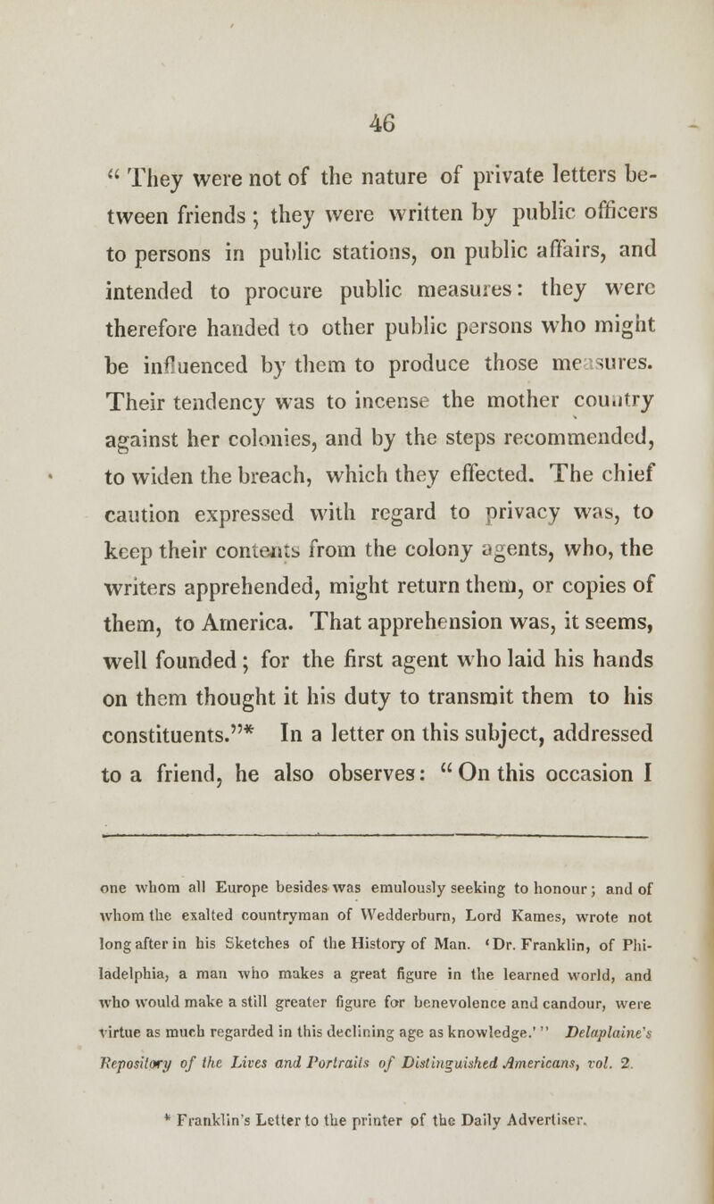  They were not of the nature of private letters be- tween friends ; they were written by public officers to persons in public stations, on public affairs, and intended to procure public measures: they were therefore handed to other public persons who might be influenced by them to produce those measures. Their tendency was to incense the mother cou.jtry against her colonies, and by the steps recommended, to widen the breach, which they effected. The chief caution expressed with regard to privacy was, to keep their contents from the colony agents, who, the writers apprehended, might return them, or copies of them, to America. That apprehension was, it seems, well founded ; for the first agent who laid his hands on them thought it his duty to transmit them to his constituents.* In a letter on this subject, addressed to a friend, he also observes:  On this occasion I one whom all Europe besides was emulously seeking to honour; and of whom the exalted countryman of Wedderburn, Lord Kames, wrote not long after in his Sketches of the History of Man. 'Dr. Franklin, of Phi- ladelphia, a man who makes a great figure in the learned world, and who would make a still greater figure for benevolence and candour, were virtue as much regarded in this declining age as knowledge.'  Delaplaine's Repository of the Lives and Portraits of Distinguished Americans, vol. 2. * Franklin's Letter to the printer of the Daily Advertiser.