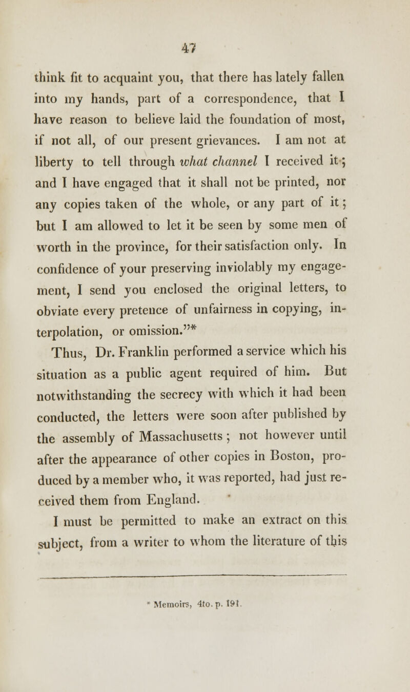 think fit to acquaint you, that there has lately fallen into my hands, part of a correspondence, that I have reason to believe laid the foundation of most, if not all, of our present grievances. I am not at liberty to tell through what channel I received it; and I have engaged that it shall not be printed, nor any copies taken of the whole, or any part of it; but I am allowed to let it be seen by some men of worth in the province, for their satisfaction only. In confidence of your preserving inviolably my engage- ment, I send you enclosed the original letters, to obviate every pretence of unfairness in copying, in- terpolation, or omission.* Thus, Dr. Franklin performed a service which his situation as a public agent required of him. But notwithstanding the secrecy with which it had been conducted, the letters were soon after published by the assembly of Massachusetts; not however until after the appearance of other copies in Boston, pro- duced by a member who, it was reported, had just re- ceived them from England. I must be permitted to make an extract on this subject, from a writer to whom the literature of this Memoirs, 4to.p. 19t.