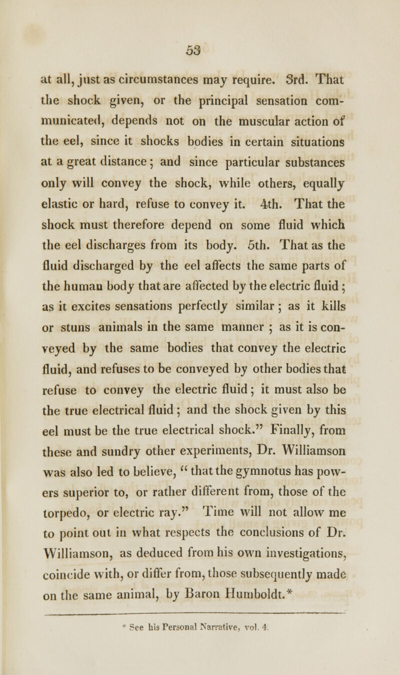 at all, just as circumstances may require. 3rd. That the shock given, or the principal sensation com- municated, depends not on the muscular action of the eel, since it shocks bodies in certain situations at a great distance ; and since particular substances only will convey the shock, while others, equally elastic or hard, refuse to convey it. 4th. That the shock must therefore depend on some fluid which the eel discharges from its body. 5th. That as the fluid discharged by the eel affects the same parts of the human body that are affected by the electric fluid ; as it excites sensations perfectly similar ; as it kills or stuns animals in the same manner ; as it is con- veyed by the same bodies that convey the electric fluid, and refuses to be conveyed by other bodies that refuse to convey the electric fluid; it must also be the true electrical fluid ; and the shock given by this eel must be the true electrical shock. Finally, from these and sundry other experiments, Dr. Williamson was also led to believe,  that the gymnotus has pow- ers superior to, or rather different from, those of the torpedo, or electric ray. Time will not allow me to point out in what respects the conclusions of Dr. Williamson, as deduced from his own investigations, coincide with, or differ from, those subsequently made on the same animal, by Baron Humboldt.* * ?ce his Personal Narrative, vol. 4.