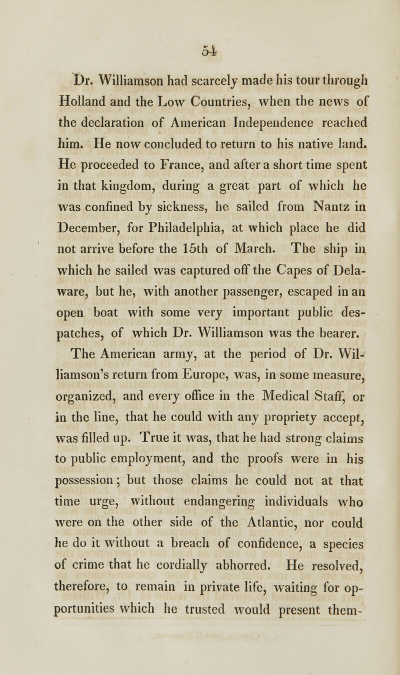 Dr. Williamson had scarcely made his tour through Holland and the Low Countries, when the news of the declaration of American Independence reached him. He now concluded to return to his native land. He proceeded to France, and after a short time spent in that kingdom, during a great part of which he was confined by sickness, he sailed from Nantz in December, for Philadelphia, at which place he did not arrive before the 15th of March. The ship in which he sailed was captured off the Capes of Dela- ware, but he, with another passenger, escaped in an open boat with some very important public des- patches, of which Dr. Williamson was the bearer. The American army, at the period of Dr. Wil- liamson's return from Europe, was, in some measure, organized, and every office in the Medical Staff, or in the line, that he could with any propriety accept, was filled up. True it was, that he had strong claims to public employment, and the proofs were in his possession; but those claims he could not at that time urge, without endangering individuals who were on the other side of the Atlantic, nor could he do it without a breach of confidence, a species of crime that he cordially abhorred. He resolved, therefore, to remain in private life, waiting for op- portunities which he trusted would present them-