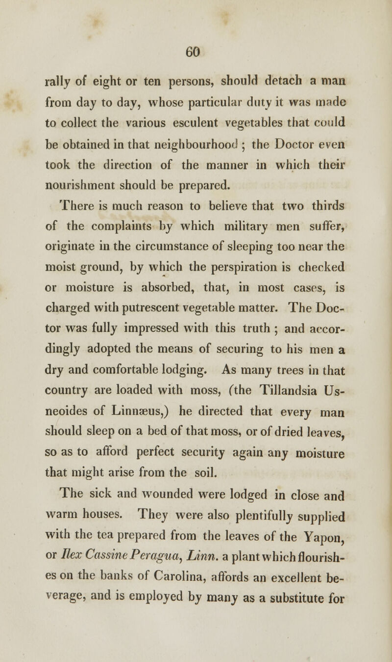 rally of eight or ten persons, should detach a man from day to day, whose particular duty it was made to collect the various esculent vegetables that could be obtained in that neighbourhood ; the Doctor even took the direction of the manner in which their nourishment should be prepared. There is much reason to believe that two thirds of the complaints by which military men suffer, originate in the circumstance of sleeping too near the moist ground, by which the perspiration is cheeked or moisture is absorbed, that, in most cases, is charged with putrescent vegetable matter. The Doc- tor was fully impressed with this truth ; and accor- dingly adopted the means of securing to his men a dry and comfortable lodging. As many trees in that country are loaded with moss, (the Tillandsia Us- neoides of Linnaeus,) he directed that every man should sleep on a bed of that moss, or of dried leaves, so as to afford perfect security again any moisture that might arise from the soil. The sick and wounded were lodged in close and warm houses. They were also plentifully supplied with the tea prepared from the leaves of the Yapon, or Ilex Cassine Peragua, Linn, a plant which flourish- es on the banks of Carolina, affords an excellent be- verage, and is employed by many as a substitute for