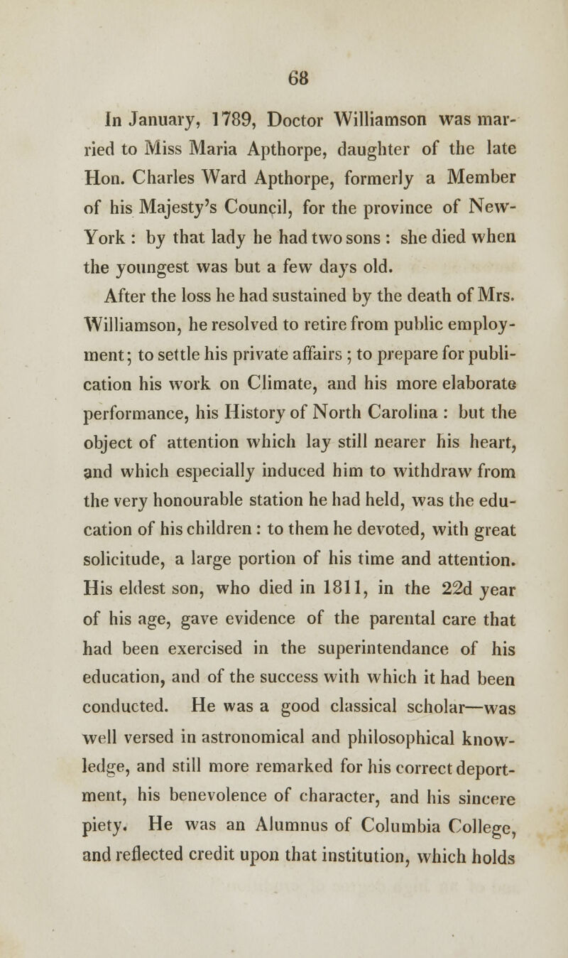 In January, 1789, Doctor Williamson was mar- ried to Miss Maria Apthorpe, daughter of the late Hon. Charles Ward Apthorpe, formerly a Member of his Majesty's Council, for the province of New- York : by that lady he had two sons : she died when the youngest was but a few days old. After the loss he had sustained by the death of Mrs. Williamson, he resolved to retire from public employ- ment; to settle his private affairs ; to prepare for publi- cation his work on Climate, and his more elaborate performance, his History of North Carolina : but the object of attention which lay still nearer his heart, and which especially induced him to withdraw from the very honourable station he had held, was the edu- cation of his children : to them he devoted, with great solicitude, a large portion of his time and attention. His eldest son, who died in 1811, in the 22d year of his age, gave evidence of the parental care that had been exercised in the superintendance of his education, and of the success with which it had been conducted. He was a good classical scholar—was well versed in astronomical and philosophical know- ledge, and still more remarked for his correct deport- ment, his benevolence of character, and his sincere piety. He was an Alumnus of Columbia College, and reflected credit upon that institution, which holds