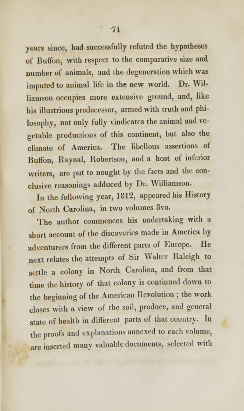 years since, had successfully refuted the hypotheses of Buffon, with respect to the comparative size and number of animals, and the degeneration which was imputed to animal life in the new world. Dr. Wil- liamson occupies more extensive ground, and, like his illustrious predecessor, armed with truth and phi- losophy, not only fully vindicates the animal and ve- getable productions of this continent, but also the climate of America. The libellous assertions of Buffon, Raynal, Robertson, and a host of inferior writers, are put to nought by the facts and the con- clusive reasonings adduced by Dr. Williamson. In the following year, 1812, appeared his History of North Carolina, in two volumes 8vo. The author commences his undertaking with a short account of the discoveries made in America by adventurers from the different parts of Europe. He next relates the attempts of Sir Walter Raleigh to settle a colony in North Carolina, and from that time the history of that colony is continued down to the beginning of the American Revolution ; the work closes with a view of the soil, produce, and general state of health in different parts of that country. In the proofs and explanations annexed to each volume, are inserted many valuable documents, selected with