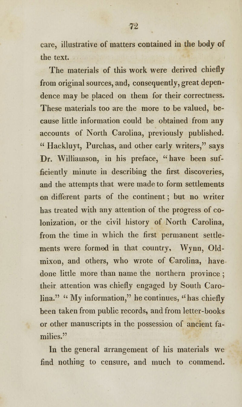 n care, illustrative of matters contained in the body of the text. The materials of this work were derived chiefly from original sources, and, consequently, great depen- dence may be placed on them for their correctness. These materials too are the more to be valued, be- cause little information could be obtained from any accounts of North Carolina, previously published.  Hackluyt, Purchas, and other early writers, says Dr. Williamson, in his preface, have been suf- ficiently minute in describing the first discoveries, and the attempts that were made to form settlements on different parts of the continent; but no writer has treated with any attention of the progress of co- lonization, or the civil history of North Carolina, from the time in which the first permanent settle- ments were formed in that country, Wynn, Old- mixon, and others, who wrote of Carolina, have done little more than name the northern province ; their attention was chiefly engaged by South Caro- lina.  My information, he continues, has chiefly been taken from public records, and from letter-books or other manuscripts in the possession of ancient fa- milies. In the general arrangement of his materials we find nothing to censure, and much to commend.