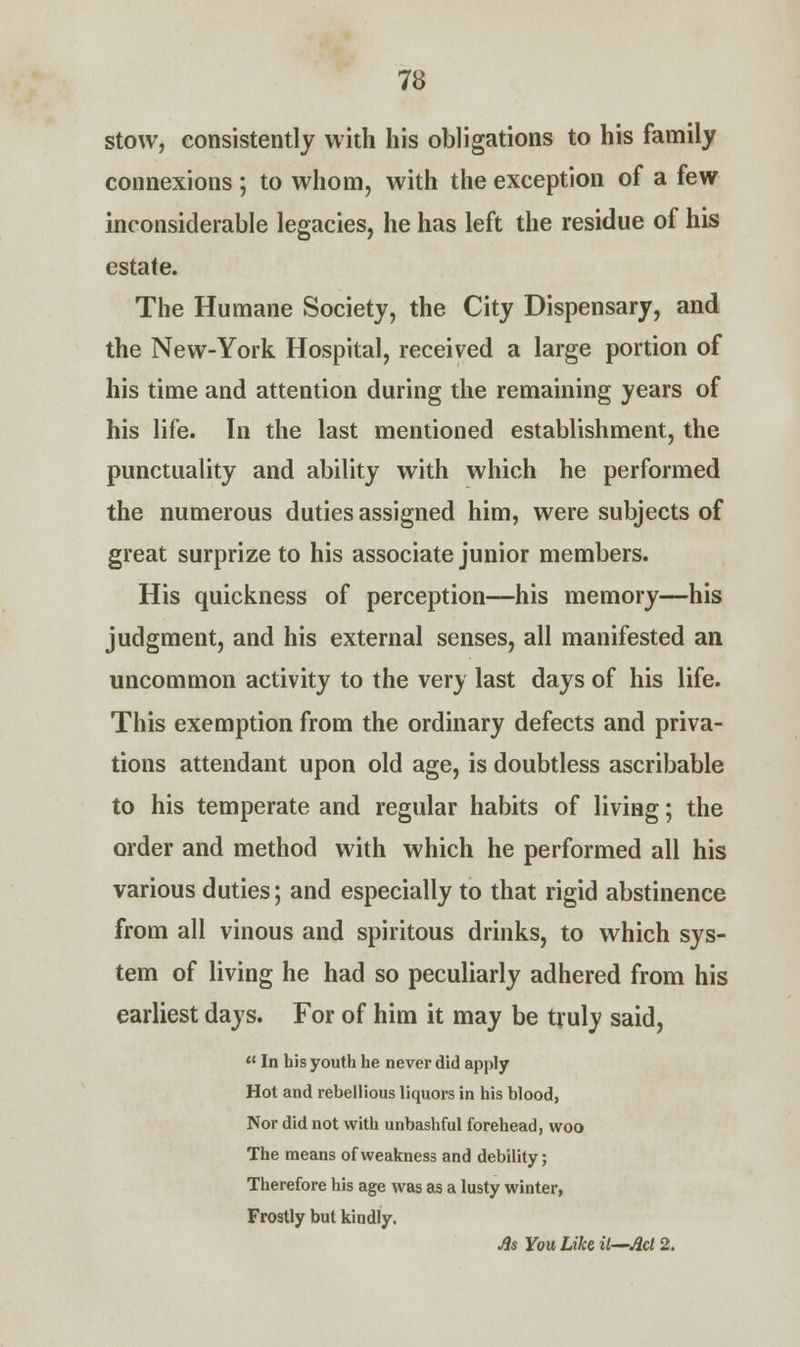 stow, consistently with his obligations to his family connexions ; to whom, with the exception of a few inconsiderable legacies, he has left the residue of his estate. The Humane Society, the City Dispensary, and the New-York Hospital, received a large portion of his time and attention during the remaining years of his life. In the last mentioned establishment, the punctuality and ability with which he performed the numerous duties assigned him, were subjects of great surprize to his associate junior members. His quickness of perception—his memory—his judgment, and his external senses, all manifested an uncommon activity to the very last days of his life. This exemption from the ordinary defects and priva- tions attendant upon old age, is doubtless ascribable to his temperate and regular habits of living; the order and method with which he performed all his various duties; and especially to that rigid abstinence from all vinous and spiritous drinks, to which sys- tem of living he had so peculiarly adhered from his earliest days. For of him it may be truly said,  In his youth he never did apply Hot and rebellious liquors in his blood, Nor did not with unbashful forehead, woo The means of weakness and debility; Therefore his age was as a lusty winter, Frostly but kindly. As You Like il—Acl 2.