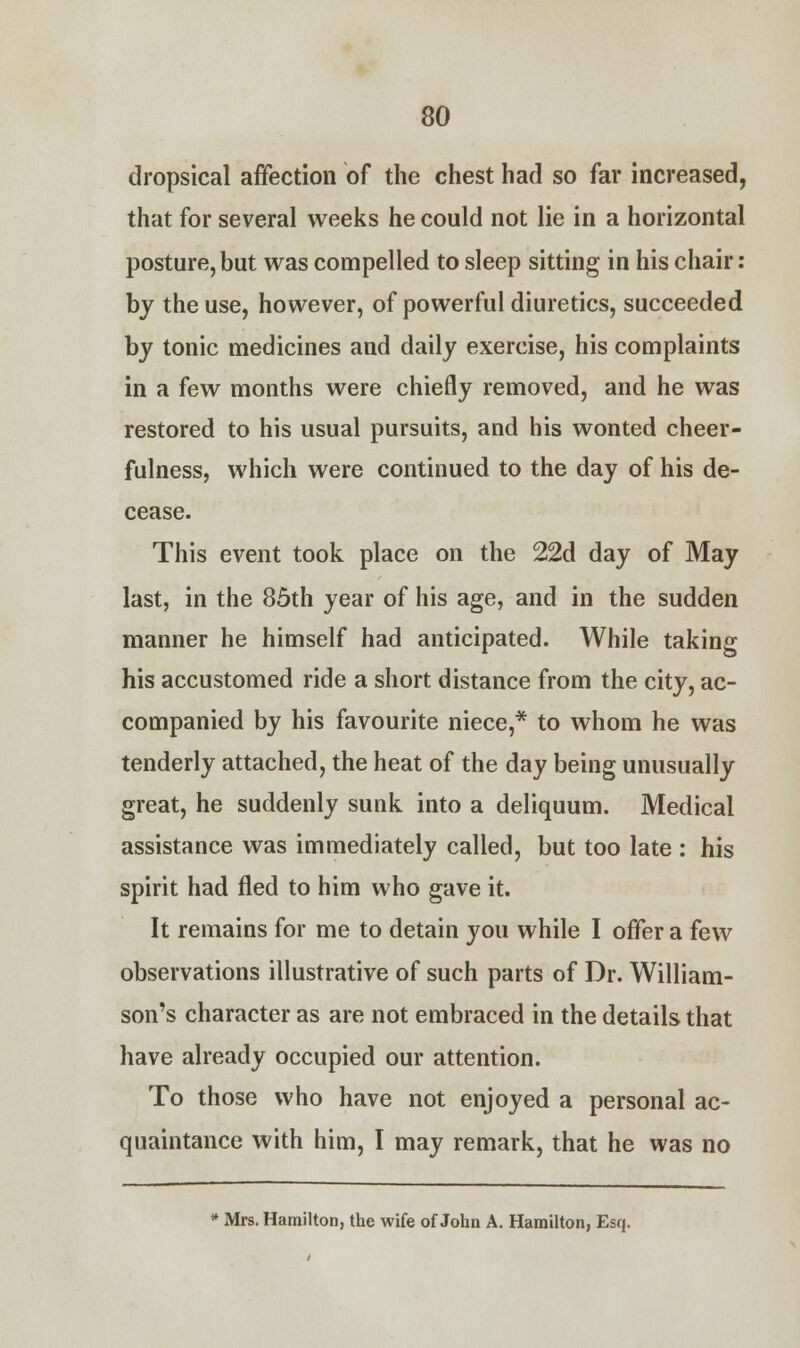 dropsical affection of the chest had so far increased, that for several weeks he could not lie in a horizontal posture, but was compelled to sleep sitting in his chair: by the use, however, of powerful diuretics, succeeded by tonic medicines and daily exercise, his complaints in a few months were chiefly removed, and he was restored to his usual pursuits, and his wonted cheer- fulness, which were continued to the day of his de- cease. This event took place on the 22d day of May last, in the 85th year of his age, and in the sudden manner he himself had anticipated. While taking his accustomed ride a short distance from the city, ac- companied by his favourite niece,* to whom he was tenderly attached, the heat of the day being unusually great, he suddenly sunk into a deliquum. Medical assistance was immediately called, but too late : his spirit had fled to him who gave it. It remains for me to detain you while I offer a few observations illustrative of such parts of Dr. William- son's character as are not embraced in the details that have already occupied our attention. To those who have not enjoyed a personal ac- quaintance with him, I may remark, that he was no * Mrs. Hamilton, the wife of John A. Hamilton, Esq.