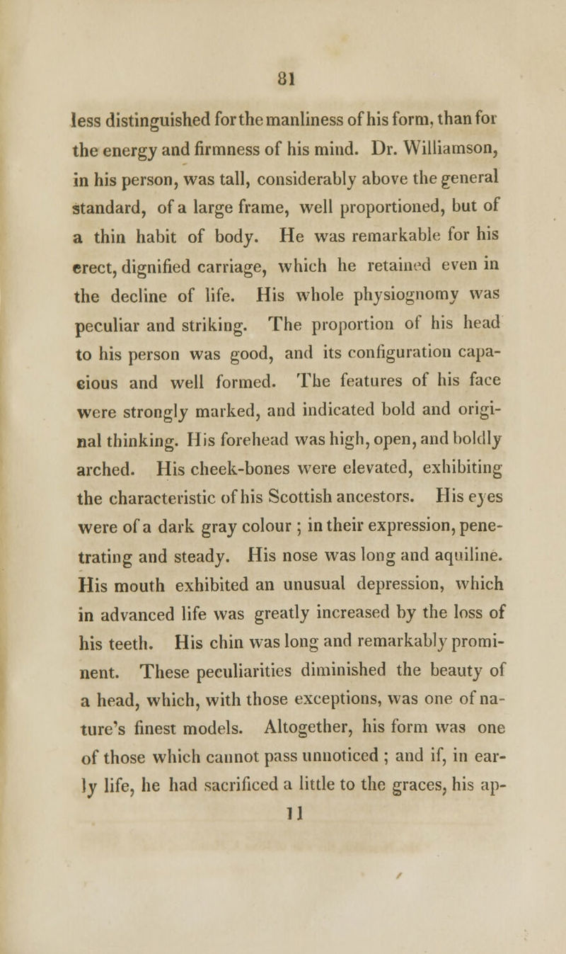 less distinguished for the manliness of his form, than for the energy and firmness of his mind. Dr. Williamson, in his person, was tall, considerably above the general standard, of a large frame, well proportioned, but of a thin habit of body. He was remarkable for his erect, dignified carriage, which he retained even in the decline of life. His whole physiognomy was peculiar and striking. The proportion of his head to his person was good, and its configuration capa- cious and well formed. The features of his face were strongly marked, and indicated bold and origi- nal thinking. His forehead was high, open, and boldly arched. His cheek-bones were elevated, exhibiting the characteristic of his Scottish ancestors. His eyes were of a dark gray colour ; in their expression, pene- trating and steady. His nose was long and aquiline. His mouth exhibited an unusual depression, which in advanced life was greatly increased by the loss of his teeth. His chin was long and remarkably promi- nent. These peculiarities diminished the beauty of a head, which, with those exceptions, was one of na- ture's finest models. Altogether, his form was one of those which cannot pass unnoticed ; and if, in ear- ly life, he had sacrificed a little to the graces, his ap- 11