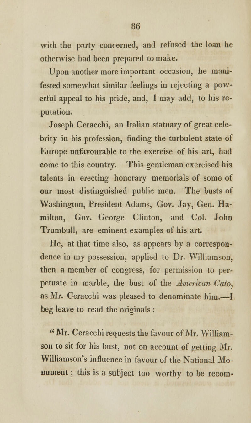 with the party concerned, and refused the loan he otherwise had been prepared to make. Upon another more important occasion, he mani- fested somewhat similar feelings in rejecting a pow- erful appeal to his pride, and, I may add, to his re- putation. Joseph Ceracchi, an Italian statuary of great cele- brity in his profession, finding the turbulent state of Europe unfavourable to the exercise of his art, had come to this country. This gentleman exercised his talents in erecting honorary memorials of some of our most distinguished public men. The busts of Washington, President Adams, Gov. Jay, Gen. Ha- milton, Gov. George Clinton, and Col. John Trumbull, are eminent examples of his art. He, at that time also, as appears by a correspon- dence in my possession, applied to Dr. Williamson, then a member of congress, for permission to per- petuate in marble, the bust of the American Cato, as Mr. Ceracchi was pleased to denominate him.—I beg leave to read the originals :  Mr. Ceracchi requests the favour of Mr. William- son to sit for his bust, not on account of getting Mr. Williamson's influence in favour of the National Mo- nument ; this is a subject too worthy to be recom-