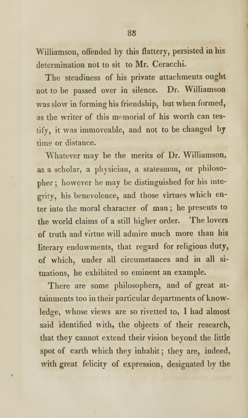 Williamson, offended by this flattery, persisted in his determination not to sit to Mr. Ceracchi. The steadiness of his private attachments ought not to be passed over in silence. Dr. Williamson was slow in forming his friendship, but when formed, as the writer of this memorial of his worth can tes- tify, it was immoveable, and not to be changed by time or distance. Whatever may be the merits of Dr. Williamson, as a scholar, a physician, a statesman, or philoso- pher ; however he may be distinguished for his inte- grity, his benevolence, and those virtues which en- ter into the moral character of man; he presents to the world claims of a still higher order. The lovers of truth and virtue will admire much more than his literary endowments, that regard for religious duty, of which, under all circumstances and in all si- tuations, he exhibited so eminent an example. There are some philosophers, and of great at- tainments too in their particular departments of know- ledge, whose views are so rivetted to, I had almost said identified with, the objects of their research, that they cannot extend their vision beyond the little spot of earth which they inhabit; they are, indeed, with great felicity of expression, designated by the