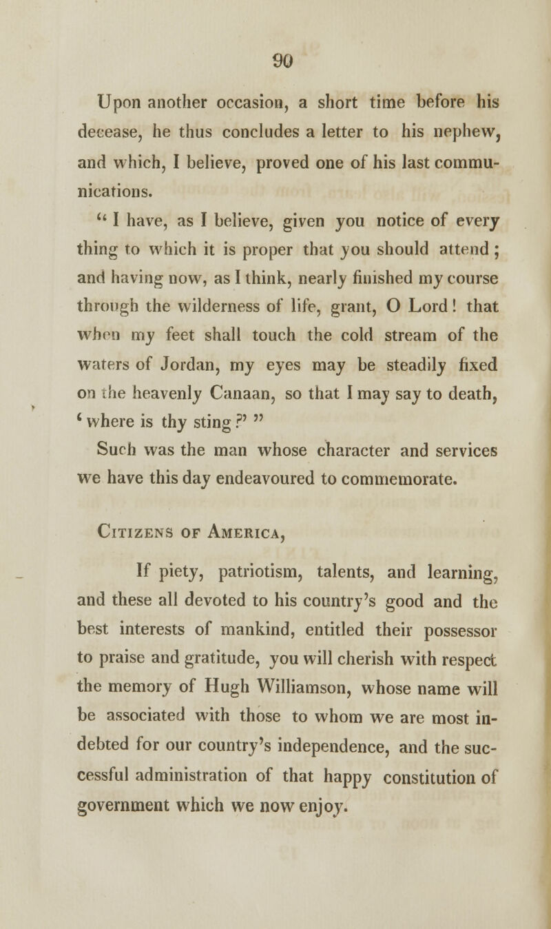 Upon another occasion, a short time before his decease, he thus concludes a letter to his nephew, and which, I believe, proved one of his last commu- nications.  I have, as I believe, given you notice of every thing to which it is proper that you should attend; and having now, as I think, nearly finished my course through the wilderness of life, grant, O Lord! that when my feet shall touch the cold stream of the waters of Jordan, my eyes may be steadily fixed on the heavenly Canaan, so that I may say to death, ' where is thy sting ?'  Such was the man whose character and services we have this day endeavoured to commemorate. Citizens of America, If piety, patriotism, talents, and learning, and these all devoted to his country's good and the best interests of mankind, entitled their possessor to praise and gratitude, you will cherish with respect the memory of Hugh Williamson, whose name will be associated with those to whom we are most in- debted for our country's independence, and the suc- cessful administration of that happy constitution of government which we now enjoy.