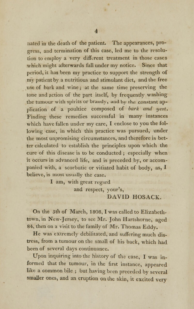 nated in the death of the patient. The appearances, pro- gress, and termination of this case, led me to the resolu- tion to employ a very different treatment in those cases ■which might afterwards fall under my notice. Since that period, it has been my practice to support the strength of my patient by a nutritious and stimulant diet, and the free use of bark and wine; at the same time preserving the tone and action of the part itself, by frequently washing the tumour with spirits or brandy, and by the constant ap- plication of a poultice composed of bark and yest. Finding these remedies successful in many instances which have fallen under my care, I enclose to you the fol- lowing case, in which this practice was pursued, under the most unpromising circumstances, and therefore is bet- ter calculated to establish the principles upon which the cure of this disease is to be conducted ; especially when it occurs in advanced life, and is preceded by, or accom- panied with, a scorbutic or vitiated habit of body, as, I believe, is most usually the case. I am, with great regard and respect, your's, DAVID HOSACK. On the 5th of March, 1808,1 was called to Elizabeth- town, in New-Jersey, to see Mr. John Hartshorne, aged 84, then on a visit to the family of Mr. Thomas Eddy. He was extremely debilitated, and suffering much dis- tress, from a tumour on the small of his back, which had been of several days continuance. Upon inquiring into the history of the case, I was in- formed that the tumour, in the first instance, appeared like a common bile ; but having been preceded by several smaller ones, and an eruption on the skin, it excited very