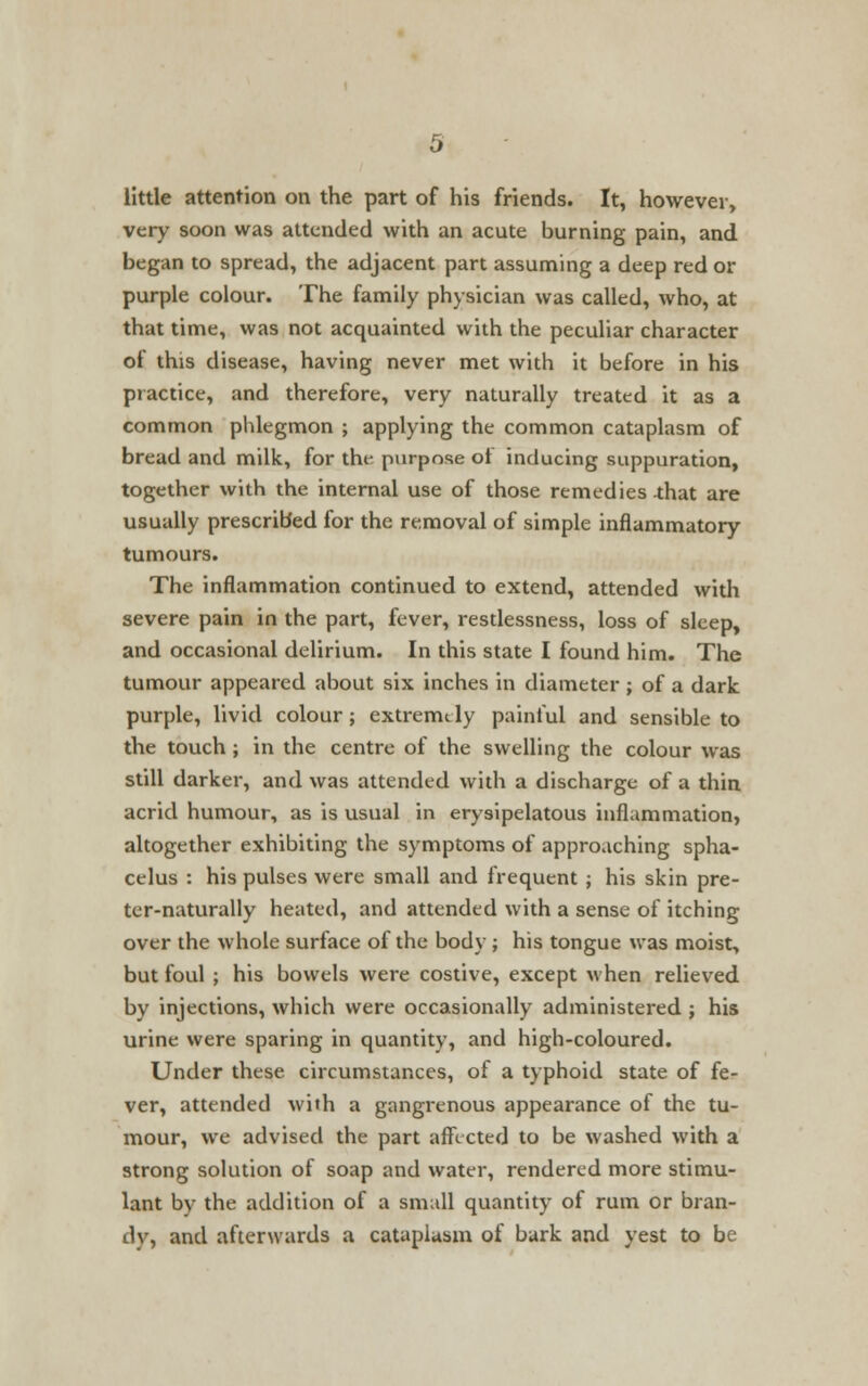 little attention on the part of his friends. It, however, very soon was attended with an acute burning pain, and began to spread, the adjacent part assuming a deep red or purple colour. The family physician was called, who, at that time, was not acquainted with the peculiar character of this disease, having never met with it before in his practice, and therefore, very naturally treated it as a common phlegmon ; applying the common cataplasm of bread and milk, for the*, purpose ot inducing suppuration, together with the internal use of those remedies -that are usually prescribed for the removal of simple inflammatory tumours. The inflammation continued to extend, attended with severe pain in the part, fever, restlessness, loss of sleep, and occasional delirium. In this state I found him. The tumour appeared about six inches in diameter ; of a dark purple, livid colour; extremely painful and sensible to the touch ; in the centre of the swelling the colour was still darker, and was attended with a discharge of a thin acrid humour, as is usual in erysipelatous inflammation, altogether exhibiting the symptoms of approaching spha- celus : his pulses were small and frequent ; his skin pre- ter-naturally heated, and attended with a sense of itching over the whole surface of the body ; his tongue was moist, but foul ; his bowels were costive, except when relieved by injections, which were occasionally administered ; his urine were sparing in quantity, and high-coloured. Under these, circumstances, of a typhoid state of fe- ver, attended with a gangrenous appearance of the tu- mour, we advised the part affected to be washed with a strong solution of soap and water, rendered more stimu- lant by the addition of a small quantity of rum or bran- dy, and afterwards a cataplasm of bark and yest to be