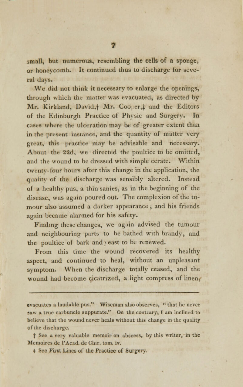 small, but numerous, resembling the cells of a sponge, or honeycomb. It continued thus to discharge for seve- ral days. We did not think it necessary to enlarge the openings, through which the matter vvas evacuated, as directed by Mr. Kirkland, David.f Mr. Coo, er,J and the Editors of the Edinburgh Practice of Physic and Surgery. In cases where the ulceration may be of greater extent than in the present instance, and the quantity of matter very great, this practice may be advisable and necessary. About the 22d, we directed the poultice to be omitted, and the wound to be dressed with simple cerate. Within twenty-four hours after this change in the application, the qualitv of the discharge was sensibly altered. Instead of a healthy pus, a thin sanies, as in the beginning of the disease, was again poured out. The complexion of the tu- mour also assumed a darker appearance ; and his friends again became alarmed for his safety. Finding these changes, we again advised the tumour and neighbouring parts to he bathed with brandy, and the poultice of bark and \ east to be renewed. From this time the wound recovered its healthy aspect, and continued to heal, without an unpleasant symptom. When the discharge totally ceased, and the wound had become cicatrized, a light compress of linen, evacuates a laudable pus. Wiseman also observes,  that he never saw a true carbuncle suppurate. On the conuaiy, I am inclined to believe that the wound never heals without this change in the quality of the discharge. f See a very valuable memoir on abscess, by this writer, in the Memoires de l'Acad. de Chir. torn. iv. 4 See First Lines of the Practice of Surgery.