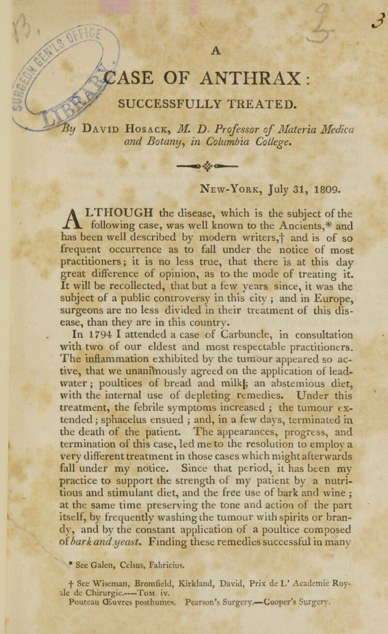 A ASE OF ANTHRAX : SUCCESSFULLY TREATED. ^By David Hosack, M. D. Professor of Materia Medka and Botany, in Columbia College. New-York, July 31, 1809. ALTHOUGH the disease, which is the subject of the following case, was well known to the Ancients,* and has been well described by modern writers,! and is of so frequent occurrence as to fall under the notice of most practitioners; it is no less true, that there is at this day great difference of opinion, as to the mode of treating it. It will be recollected, that but a few years since, it was the subject of a public controversy in this city ; and in Europe, surgeons are no less divided in their treatment of this dis- ease, than they are in this country. In 1794 I attended a case of Carbuncle, in consultation with two of our eldest and most respectable practitioners. The inflammation exhibited by the tumour appeared so ac- tive, that we unanimously agreed on the application of lead- water ; poultices of bread and milk|; an abstemious diet, with the internal use of depleting remedies. Under this treatment, the febrile symptoms increased ; the tumour ex- tended ; sphacelus ensued ; and, in a few days, terminated in the death of the patient. The appearances, progress, and termination of this case, led me to the resolution to employ a very different treatment in those cases which might afterwards fall under my notice. Since that period, it has been my practice to support the strength of my patient by a nutri- tious and stimulant diet, and the free use of bark and wine ; at the same time preserving the tone and action of the part itself, by frequently washing the tumour with spirits or bran- dy, and by the constant application of a poultice composed oi'bark and yeast. Finding these remedies successful in manv • See Galen, Celsus, Fabricius. f See Wiseman, Bromfield, Kirkland, David, Prix de L' Academie Roy- rde de Chirurgie, Tom. iv. Pouteau CEuvres posthumrs. Pearson's Surgery.—Cooper's Surgery.