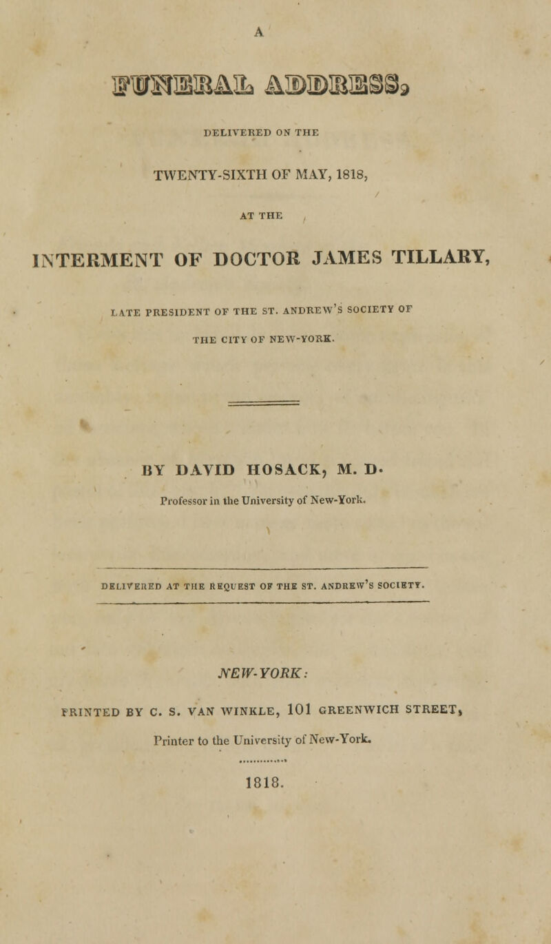 DELIVERED ON THE TWENTY-SIXTH OF MAY, 1818, INTERMENT OF DOCTOR JAMES TILLARY, I.ATE PRESIDENT OF THE ST. ANDREW'S SOCIETY OF THE CITY OF NEW-YORK. BY DAVID HOSACK, M. D- Professor in the University of New-York. DELIVERED AT THE REQUEST OF THE ST. ANDREW S SOCIETY. NEW-YORK: FRINTED BY C. S. VAN WINKLE, 101 GREENWICH STREET, Printer to the University of New-York. 1818.