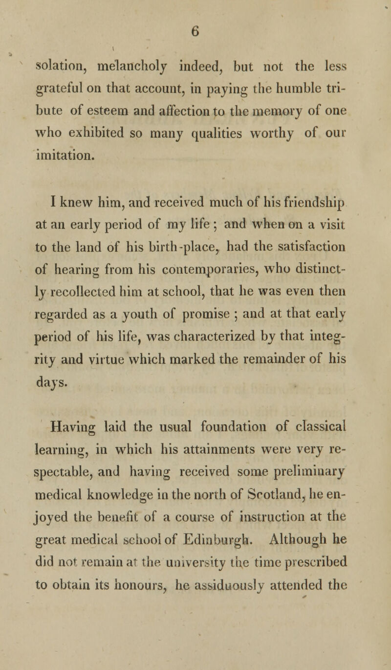 solation, melancholy indeed, but not the less grateful on that account, in paying the humble tri- bute of esteem and affection to the memory of one who exhibited so many qualities worthy of our imitation. I knew him, and received much of his friendship at an early period of my life ; and when on a visit to the land of his birth-place, had the satisfaction of hearing from his contemporaries, who distinct- ly recollected him at school, that he was even then regarded as a youth of promise ; and at that early period of his life, was characterized by that integ- rity and virtue which marked the remainder of his days. Having laid the usual foundation of classical learning, in which his attainments were very re- spectable, and having received some preliminary medical knowledge in the north of Scotland, he en- joyed the benefit of a course of instruction at the great medical school of Edinburgh. Although he did not remain at the university the time prescribed to obtain its honours, he assiduously attended the