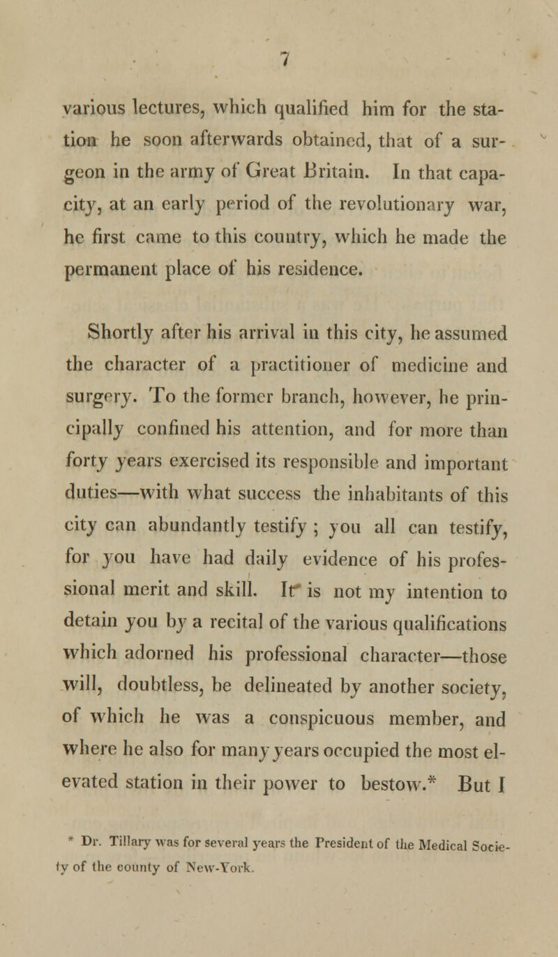 various lectures, which qualified him for the sta- tion he soon afterwards obtained, that of a sur- geon in the army of Great Britain. In that capa- city, at an early period of the revolutionary war, he first came to this country, which he made the permanent place of his residence. Shortly after his arrival in this city, he assumed the character of a practitioner of medicine and surgery. To the former branch, however, he prin- cipally confined his attention, and for more than forty years exercised its responsible and important duties—with what success the inhabitants of this city can abundantly testify ; you all can testify, for you have had daily evidence of his profes- sional merit and skill. Ir is not my intention to detain you by a recital of the various qualifications which adorned his professional character—those will, doubtless, be delineated by another society, of which he was a conspicuous member, and where he also for many years occupied the most el- evated station in their power to bestow.* But I * Dr. Ti!!ary was for several years the President of the Medical Socie- ty of the county of New-York.