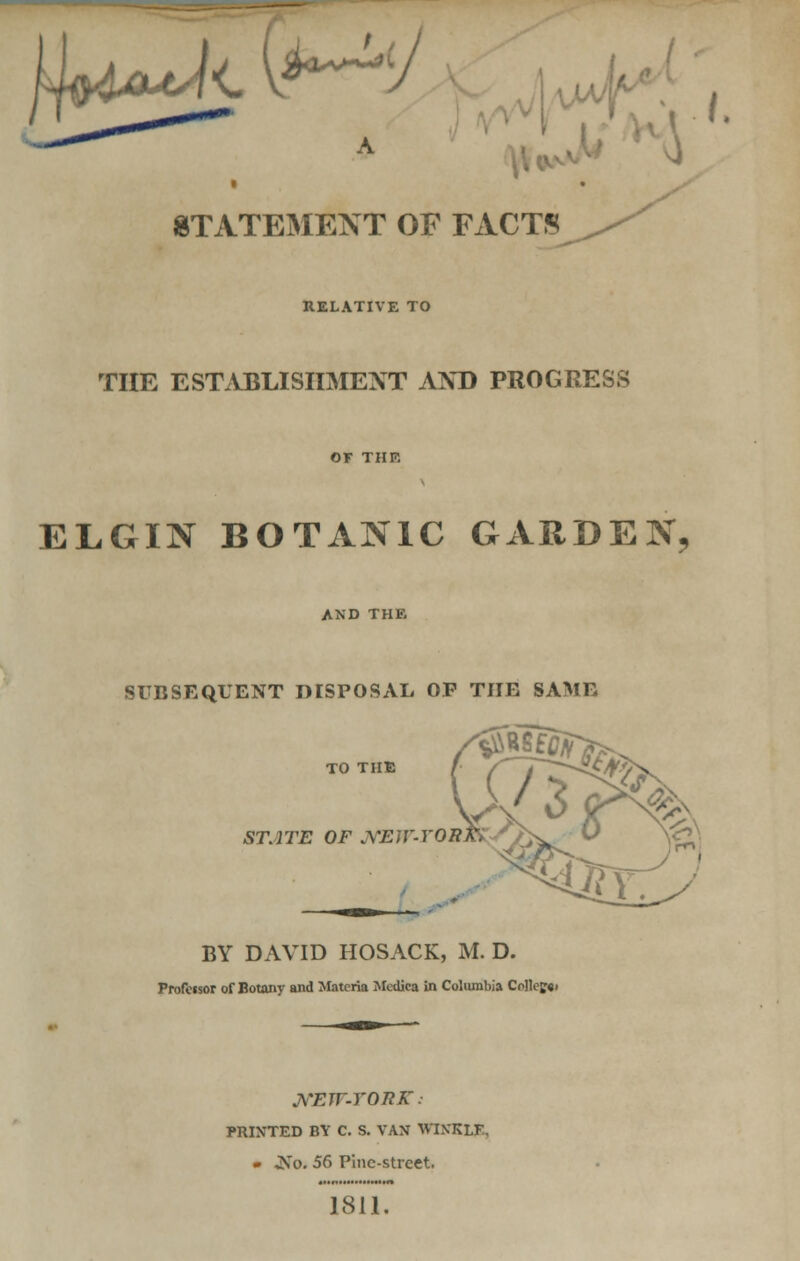 j I£**^(>J STATEMENT OF FACTS '' RELATIVE TO THE ESTABLISHMENT AND PROGRESS or THE ELGIN BOTANIC GARDEN, AND THE SUBSEQUENT DISPOSAL OP THE SAME TO THE ^%K STATE OF JYEIV-YOR*. BY DAVID HOSACK, M. D. Professor of Botany and Materia Medica in Columbia Collef«i JVEW-TORK. PRINTED BY C. S. VAX WINKLE, • ^s*o. 56 Pine-street. 1811.