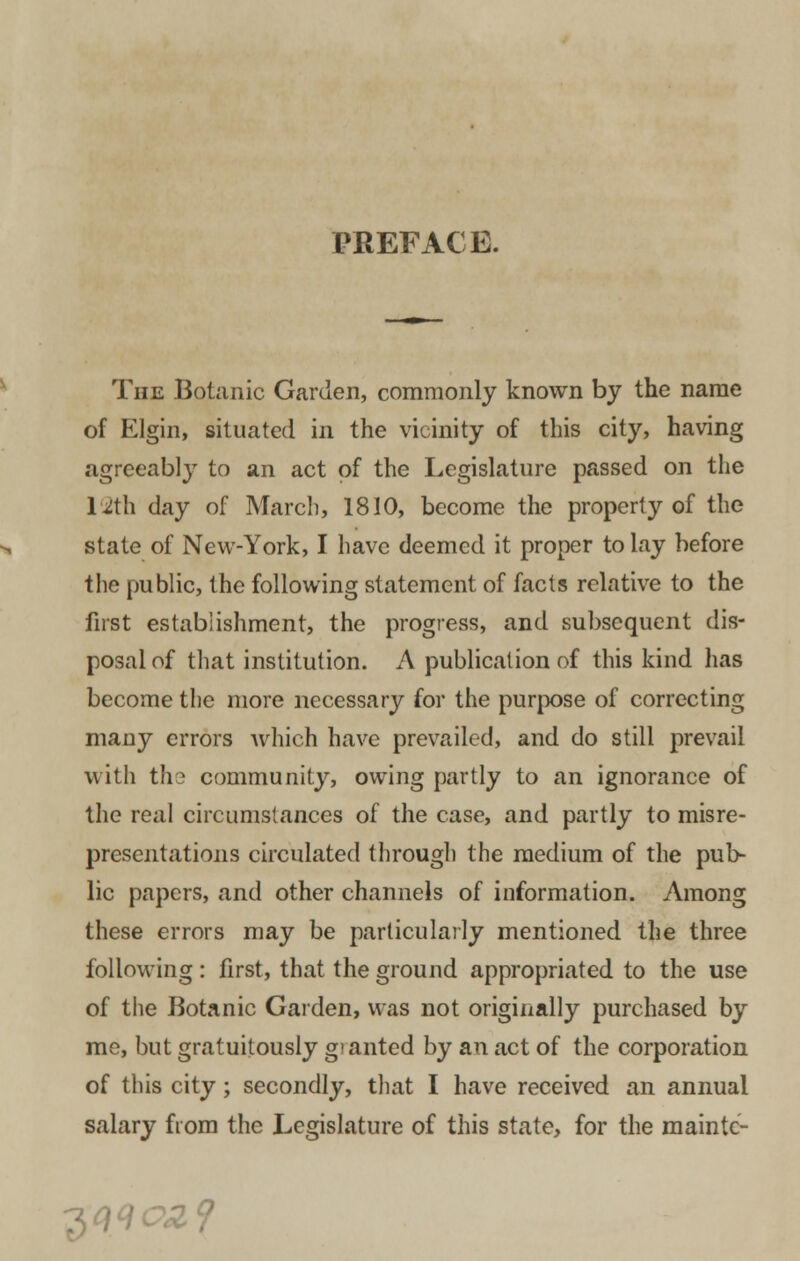 PREFACE. The Botanic Garden, commonly known by the name of Elgin, situated in the vicinity of this city, having agreeably to an act of the Legislature passed on the 12th day of March, 1810, become the property of the state of New-York, I have deemed it proper to lay before the public, the following statement of facts relative to the first establishment, the progress, and subsequent dis- posal of that institution. A publication of this kind has become the more necessary for the purpose of correcting many errors which have prevailed, and do still prevail with ths community, owing partly to an ignorance of the real circumstances of the case, and partly to misre- presentations circulated through the medium of the pub- lic papers, and other channels of information. Among these errors may be particularly mentioned the three following: first, that the ground appropriated to the use of the Botanic Garden, was not originally purchased by me, but gratuitously gt anted by an act of the corporation of this city; secondly, that I have received an annual salary from the Legislature of this state, for the maintc- 7><W02?