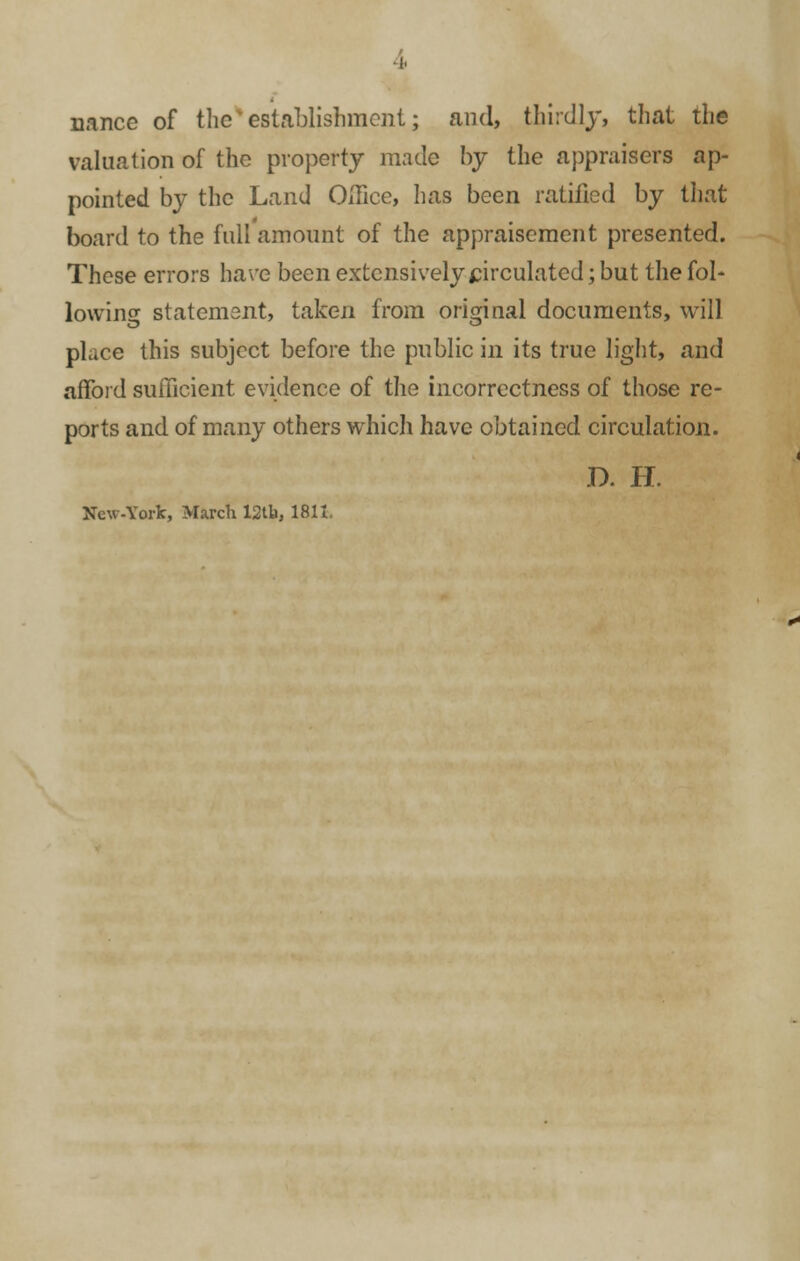 4 nance of the*establishment; and, thirdly, that the valuation of the property made by the appraisers ap- pointed by the Land Office, has been ratified by that board to the full amount of the appraisement presented. These errors have been extensively circulated; but the fol- lowing statement, taken from original documents, will place this subject before the public in its true light, and afford sufficient evidence of the incorrectness of those re- ports and of many others which have obtained circulation. D. H. New-York, March 12tb, 1811