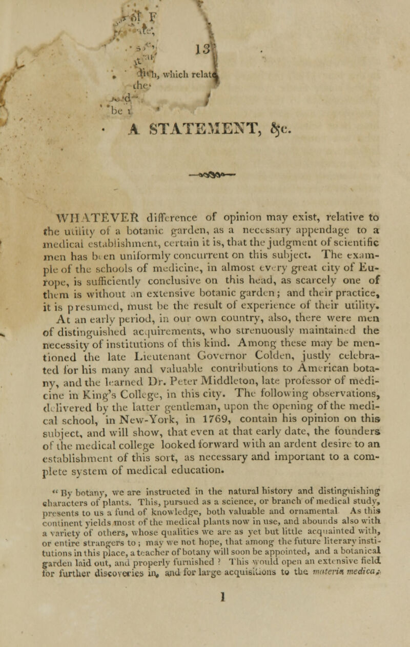 k ,?,; . , which relat the- ' *be I A STATEMENT, $e. WHATEVER difference of opinion may exist, relative to the utility ol a botanic garden, as a necessary appendage to a medical establishment, certain it is, that the judgment of scientific men has been uniformly concurrent on this subject. The exam- ple of the schools of medicine, in almost every great city of Eu- rope, is sufficiently conclusive on this head, as scarcely one of them is without an extensive botanic garden; and their practice, it is presumed, must be the result of experience of their utility. At an early period, in our own country, also, there were men of distinguished acquirements, who strenuously maintained the necessity of institutions of this kind. Among these may be men- tioned the late Lieutenant Governor Golden, justly celebra- ted lor his many and valuable contributions to American bota- ny, and the learned Dr. Peter Middleton, late professor of medi- cine in King's College, in this city. The following observations, d. livered by the latter gentleman, upon the opening of the medi- cal school, in New-York, in 1769, contain his opinion on this subject, and will show, that even at that early date, the founders of the medical college looked forward with an ardent desire to an establishment of this sort, as necessary and important to a com- plete system of medical education.  By botany, we are instructed in the natural history and distinguishing characters of plants. This, pursued as a science, or branch of medical study, nts to us a fund of knowledge, both valuable and ornamental As this continent yields most of the medical plants now in use, and abounds also with a variety of others, whose qualities we are as yet but little acquainted with, or entire strangers to ; may we not hope, that among the future literary insti- tutions in this place, a teacher of botany will soon be appointed, and a botanical garden laid out, and properly famished ? This would open an extensive field, for further discoveries in, and for large acquisitions to the materia medica*