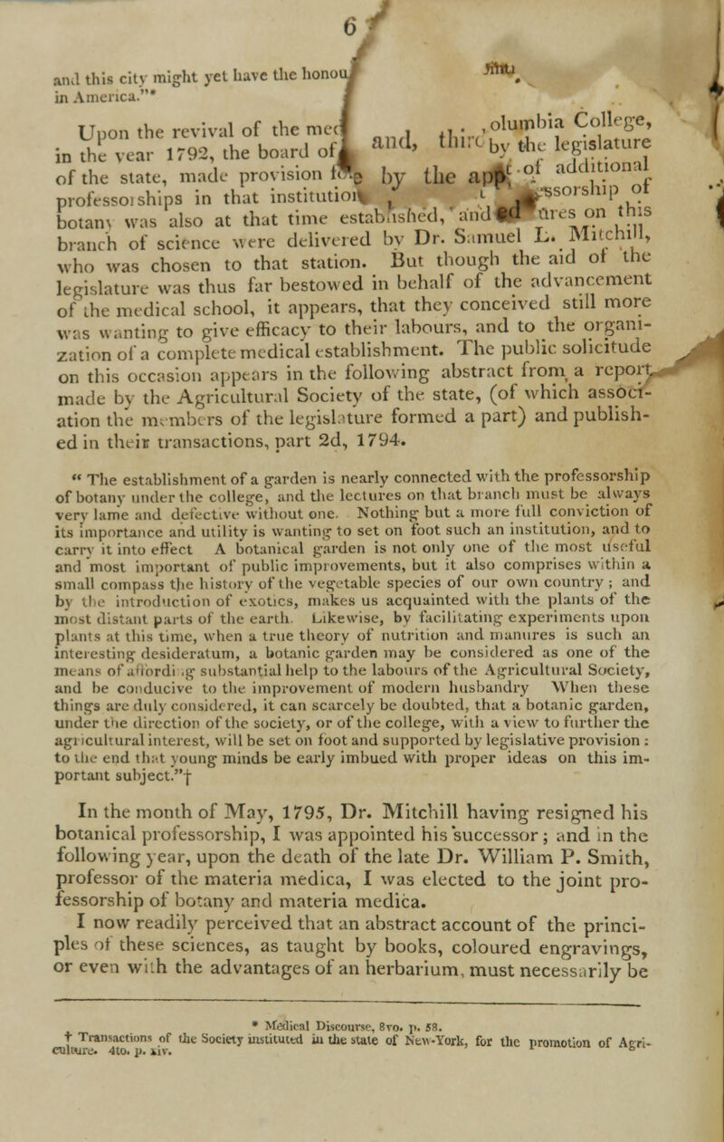 and this city might yet have the honouJ WTtl in America.* i oVthe state, made provision ffL by the aptf °* add|tional professoi ships in that institution .1 /jpsorsftip 01 1 |a arcs on this Uuon the revival of the meet , ,, ■ .olumbia College, Svear 1792, the board oil a*d> ^irc by the legislature in the vear 1792, the board oil »> «» by the lepsatu r., ...... i,. ..;*;™ M k„ .7 ^t-ol additional botam was also at that time established,' and „ branch of science were delivered by Dr. Samuel L. Mitchill, who was chosen to that station. But though the aid ol the legislature was thus far bestowed in behalf of the advancement of the medical school, it appears, that they conceived still more was wanting to give efficacv to their labours, and to the organi- zation of a complete medical establishment. The public solicitude on this occasion appears in the following abstract from a report, made by the Agricultural Society of the state, (of which associ- ation the members of the legislature formed a part) and publish- ed in their transactions, part 2d, 1794.  The establishment of a garden is nearly connected with the professorship of botany under the college, and the lectures on that branch mu9t be always very lame and defective without one. Nothing but a more full conviction of its importance and utility is wanting to set on foot such an institution, and to carry it into effect A botanical garden is not only one of the most useful and most important of public improvements, but it also comprises within a small compass tjic history of the vegetable species of our own country ; and introduction of exotics, makes us acquainted with the plants of the most distant parts ot the earth Likewise, bv facilitating experiments upon plants at this time, when a true theory of nutrition and manures is such an interesting desideratum, a botanic garden may be considered as one of the means ofaffordi ig substantial help to the labours of the Agricultural Society, and lie conducive to the improvement of modern husbandry When these tilings are duly considered, it can scarcely be doubted, that a botanic garden, under the direction of the society, or of the college, with a view to further the agricultural interest, will be set on foot and supported by legislative provision : to the end that young minds be early imbued with proper ideas on this im- portant subject. j- In the month of May, 1795, Dr. Mitchill having resigned his botanical professorship, I was appointed his successor ; and in the following year, upon the death of the late Dr. William P. Smith, professor of the materia medica, I was elected to the joint pro- fessorship of botany and materia medica. I now readily perceived that an abstract account of the princi- ples of these sciences, as taught by books, coloured engravings, or even w'uh the advantages of an herbarium, must necessarily be ->■ a- h- * Medical Discourse, 8to. p. 58. t Transactions of tile Society instituttti iu tile state of Ntw-York, for the promotion of Acri culture. 4to. p. sir. b