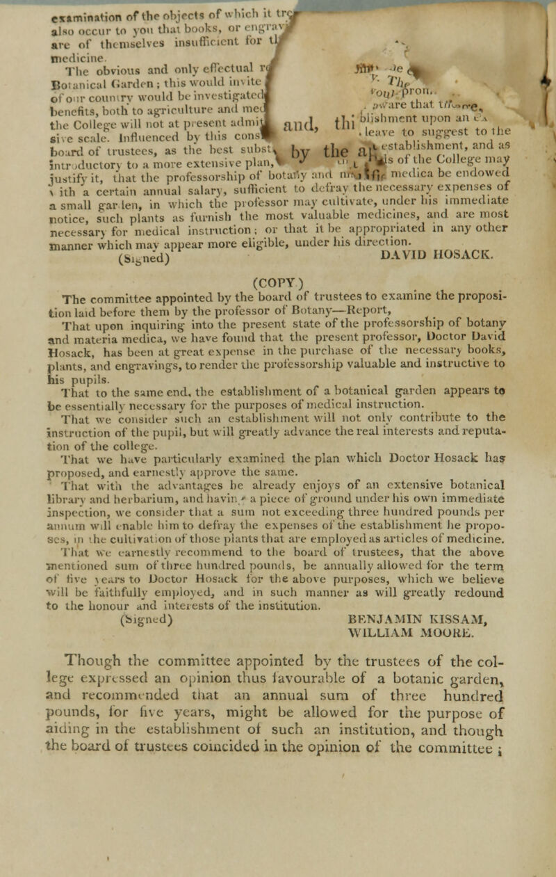 examination of theobjectl of which it try- also occur to you thai books, <>i arc of thimselvcs insufficient for tlr medicine. J The obvious and only effectual rw jfti»» -»e <^ Botanical Gardens this would invite! • T]lr, of o>ir country would be investigated! you) P™' benefit, both to agriculture and ineif , •';•are ulaT *•«*«* the College will not at present admil an(l till b^nmet uPon • ' \, Jive scale6 Influenced b> this const lUUi' •£«* to suggest to tie board of trustees, as the best subsu by tJ,e aA establishment, and a, Intr .ducton to a move extensive plan,* ^ ■ ■■ L »*s of the College may iustifyit, that the professorship of botat.y :md m\,\{]r medica be endowed x ith a certain annual salary, sufficient to defray the necessary expenses of a small garden, in which the professor may cultivate, under his immediate notice, such plants as furnish the most valuable medicines, and are most necessary for medical instruction ; or that it be appropriated in any other manner which may appear more eligible, under his direction. (Signed) DAVID HOSACK. (COPY ) The committee appointed by the board of trustees to examine the proposi- tion laid before them by the professor of Botany—Report, That upon inquiring- into the present slate of the professorship of botany and materia medica, we have found that the present professor, Doctor David Hosack, has been at great expense in the purchase of the necessary books, plants, and engravings, to render the professorship valuable and instructive to his pupils. That to the same end, the establishment of a botanical garden appears to be essentially necessary for the purposes of medical instruction. That we consider such an establishment will not only contribute to the instruction of the pupil, but will greatly advance the real interests and reputa- tion of the college. That we have particularly examined the plan which Doctor Hosack has proposed, and earnest!} approve the same. That with the advantages he already enjoys of an extensive botanical library and herbarium, and bavin/ a piece of ground under his own immediate inspection, we consider that a sum not exceeding three hundred pounds per annum Will enable him to defray the expenses of the establishment he propo- ses, in 'he cultivation of those plants that are employed as articles of medicine. That we earnestly recommend to the board of trustees, that the above mentioned sum of three hundred pounds, be annually allowed for the term of five years to Doctor Hosack for the above purposes, which we believe will be faithfully employed, and in such manner as will greatly redound to the honour and interests of the institution. (bigned) BKNJAMIN KISSAM, WILLIAM MOORE. Though the committee appointed by the trustees of the col- lege expressed an opinion thus favourable of a botanic garden^ and recommended that an annual sum of three hundred pounds, lor five years, might be allowed for the purpose of aiding in the establishment of such an institution, and though the board of trustees coincided in the opinion of the committee %