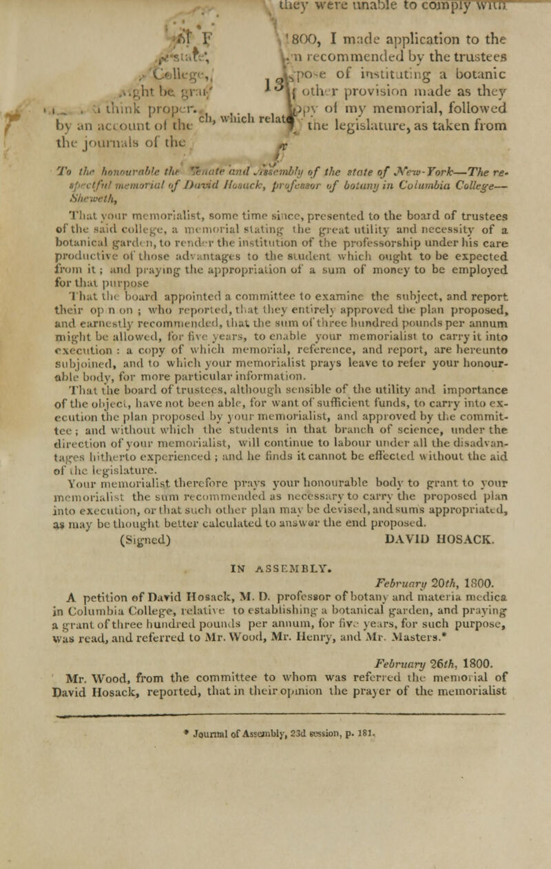 tiitiy were unable to comply Wlin I'' '800, I made application to the :*.', 1t commended by the trustees /i^ JLP0se °f instituting a botanic ,\ighl (j ('lh r provision made as they i i think proper. kV.v °^ in.v memorial, followed bj an ac( ount of the c '' w c ' rt a f, tne legislature, as taken from the journals oi the iT To the honourable thf 'Senate and Jnsembly ofthe state of J\eiv-York—There' ipectfiil memorial of Dovid Hosack, professor <>f botany in Columbia College— Sheweth, That your memorialist, some time since, presented to the boaid of trustees of the said college, a memorial stating the great utility and necessity of a botanical gardi n, to render the institution of the professorship under his care productive of those advantages to the student which ought to be expected from it ; and praying the appropriation of a sum of money to be employed for thai purpose Thai tin hoard appointed a committee to examine the subject, and report their op n on ; who reported, that they entire!j approved the plan proposed, and earnestly recommended, that the sum of three hundred pounds per annum might be allowed, for five years, to enable your memorialist to carry ii into itioD : a copy of which memorial, reference, and report, are hereunto subjoined, and to which your memorialist prays leave to reler your honour- able body, for more particular information. That the hoard of trustees, although sensible of the utility and importance of the object, have not been able, for want of sufficient funds, to carry into ex- ecution the plan proposed by your memorialist, and approved by the commit- ter ; and without which the students in that branch of science, under the direction of your memorialist, will continue to labour under all the disadvan- tages hitherto experienced ; and he finds it cannot be effected without the aid of the legislature. Your memorialist therefore prays your honourable body to grant to your memorialist the sum recommended as necessary to carry the proposed plan into execution, or that si.eh other plan may be devised, and sums appropriated, as may be thought better calculated to answsr the end proposed. (Signed) DAVID HOSACK. IN ASSEMBLY. February 20th, 1S0O. A petition of David Hosack, M. D. professor of botany and materia medica in Columbia College, relative to establishing a botanical garden, and praying ft grant of three hundred pounds per annum, tor five years, for such purpose, Was read, and referred to Mr. Wood, Mr. Henry, and Mr. Masters.* February 26th, 1800. Mr. Wood, from the committee to whom was referred the memorial of David Hosack, reported, that in their opinion the prajer of the memorialist