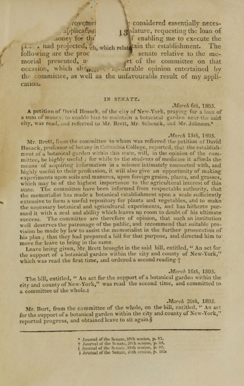 A ro.ve.tnei V. considered essentially neces- applicatj l <ar>Iature, requesting the loan of aoney fen- the If enabling me to execute the . had projected, Jh, which relat|fam tnc establishment. The following are the proc T senate relative to the me- morial presented, a of the committee on that occasion, which si ,r Jul ible opinion entertained by th ommittee, as well as the unfavourable result of my appli- cation. IN SENATE. March 6th, 1805. A petition of David Hosack, of the city of New-York, praying for a loan of a sum of mm, o enabl • a botanical garden ne r th< said city, was read, and referred to Mr. Brett, Mr. Schenck, md Vlr. Johnson.* March 15th, 1-305. Mr. Brett, from the committee to whom was referred the petition of David Hosack, professor of botany bia College, reported, that the establish- ed a botani< state, will, in the opinion of the com' useful; for while to the students of medicine it affords the . of acquiring information in a science intimately connected with, and useful to their profession, it will also give un opportunity of making experiments upon soils and manures, upon foreign grains, plants, and grasses, which may be of the highest importance to the agricultural interest of this state. The committee have been informed from respectable authority, that the memorialist has made a botanical establishment upon a scale sufficiently extensive to form a useful repository for plants and vegetables, and to make the necessary botanical and agricultural experiments, and has hitherto pur- sued it with a zeal and ability which leaves no room to doubt of bis ultimate success. The committee are therefore of opinion, that such an institution well deserves the patronage of the public, and recommend that suitable pro- vision be made by law to assist the memorialist in the further prosecution of his plan ; that they had prepared a bill for that purpose, and directed him to move for leave to bring in the same. Leave being given, Mr Brett brought in the said bill, entitled,  An act for the support of a botanical garden within the city and county of New-York, which was read the first time, and ordered a second reading.f March 16th, 1805. The bill, entitled,  An act for the support of a botanical garden within the city and county of New-York, was read the second time, and committed to a committee of the whole.* March 20th, 1805. Mr. Burt, from the committee of the whole, on the bill, entitled,  An act for the support of a botanical garden within the city and county of New-York, reported progress, and obtained leave to sit again.§ * Journal of the Senate,28th session, p. 83. t Journal oi the Senate, 28th a won, p. 95. , J8th session, p. 97.